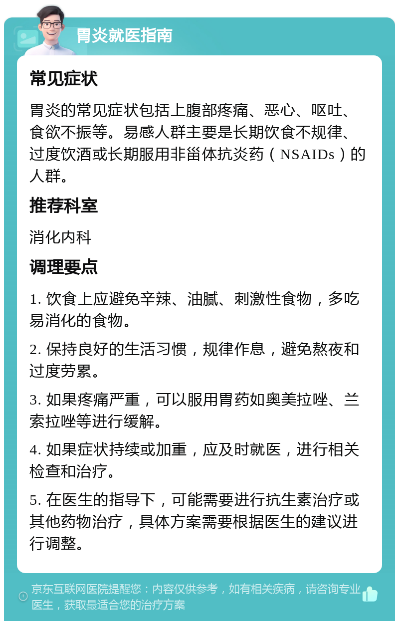 胃炎就医指南 常见症状 胃炎的常见症状包括上腹部疼痛、恶心、呕吐、食欲不振等。易感人群主要是长期饮食不规律、过度饮酒或长期服用非甾体抗炎药（NSAIDs）的人群。 推荐科室 消化内科 调理要点 1. 饮食上应避免辛辣、油腻、刺激性食物，多吃易消化的食物。 2. 保持良好的生活习惯，规律作息，避免熬夜和过度劳累。 3. 如果疼痛严重，可以服用胃药如奥美拉唑、兰索拉唑等进行缓解。 4. 如果症状持续或加重，应及时就医，进行相关检查和治疗。 5. 在医生的指导下，可能需要进行抗生素治疗或其他药物治疗，具体方案需要根据医生的建议进行调整。