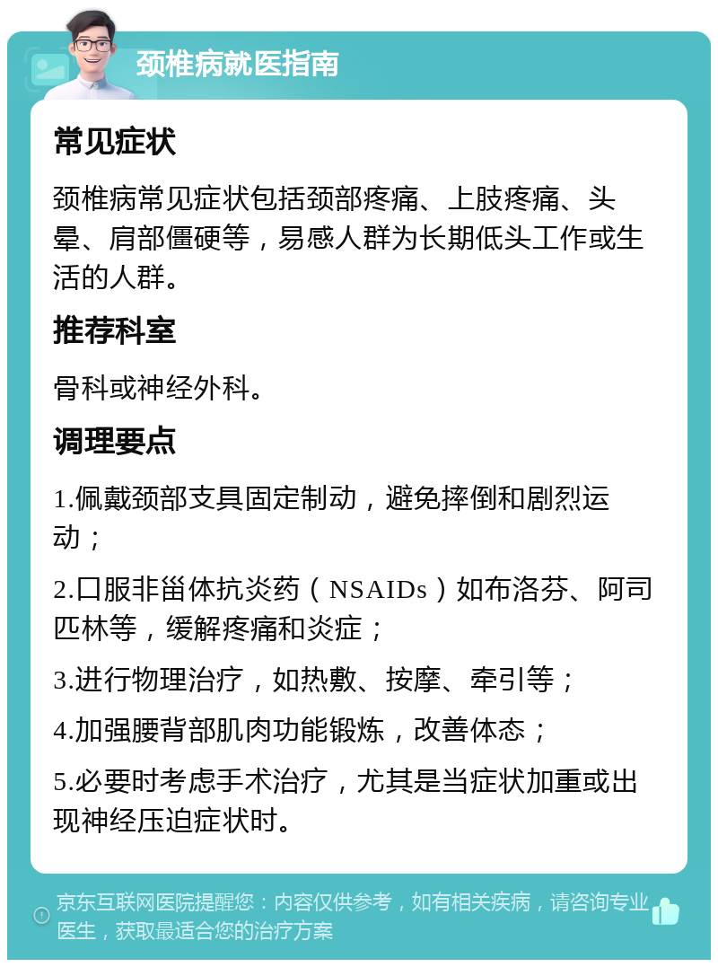 颈椎病就医指南 常见症状 颈椎病常见症状包括颈部疼痛、上肢疼痛、头晕、肩部僵硬等，易感人群为长期低头工作或生活的人群。 推荐科室 骨科或神经外科。 调理要点 1.佩戴颈部支具固定制动，避免摔倒和剧烈运动； 2.口服非甾体抗炎药（NSAIDs）如布洛芬、阿司匹林等，缓解疼痛和炎症； 3.进行物理治疗，如热敷、按摩、牵引等； 4.加强腰背部肌肉功能锻炼，改善体态； 5.必要时考虑手术治疗，尤其是当症状加重或出现神经压迫症状时。