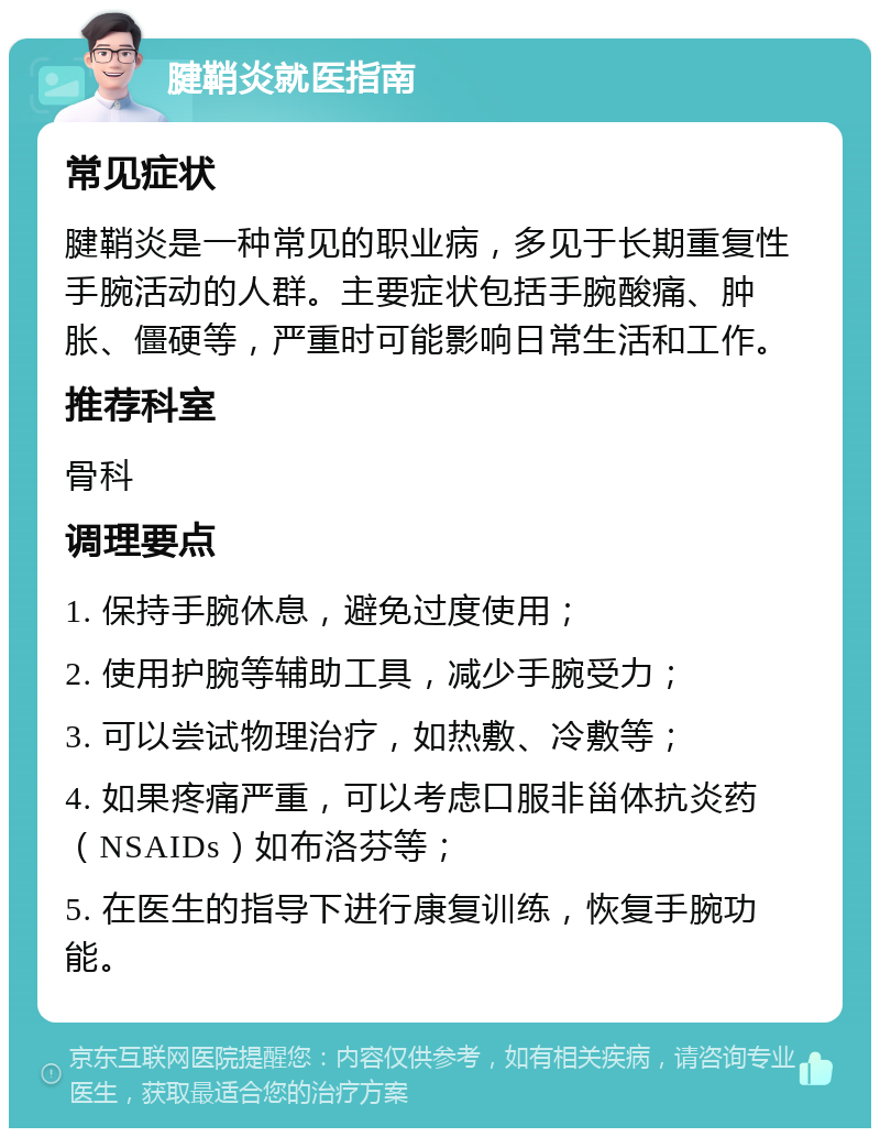 腱鞘炎就医指南 常见症状 腱鞘炎是一种常见的职业病，多见于长期重复性手腕活动的人群。主要症状包括手腕酸痛、肿胀、僵硬等，严重时可能影响日常生活和工作。 推荐科室 骨科 调理要点 1. 保持手腕休息，避免过度使用； 2. 使用护腕等辅助工具，减少手腕受力； 3. 可以尝试物理治疗，如热敷、冷敷等； 4. 如果疼痛严重，可以考虑口服非甾体抗炎药（NSAIDs）如布洛芬等； 5. 在医生的指导下进行康复训练，恢复手腕功能。