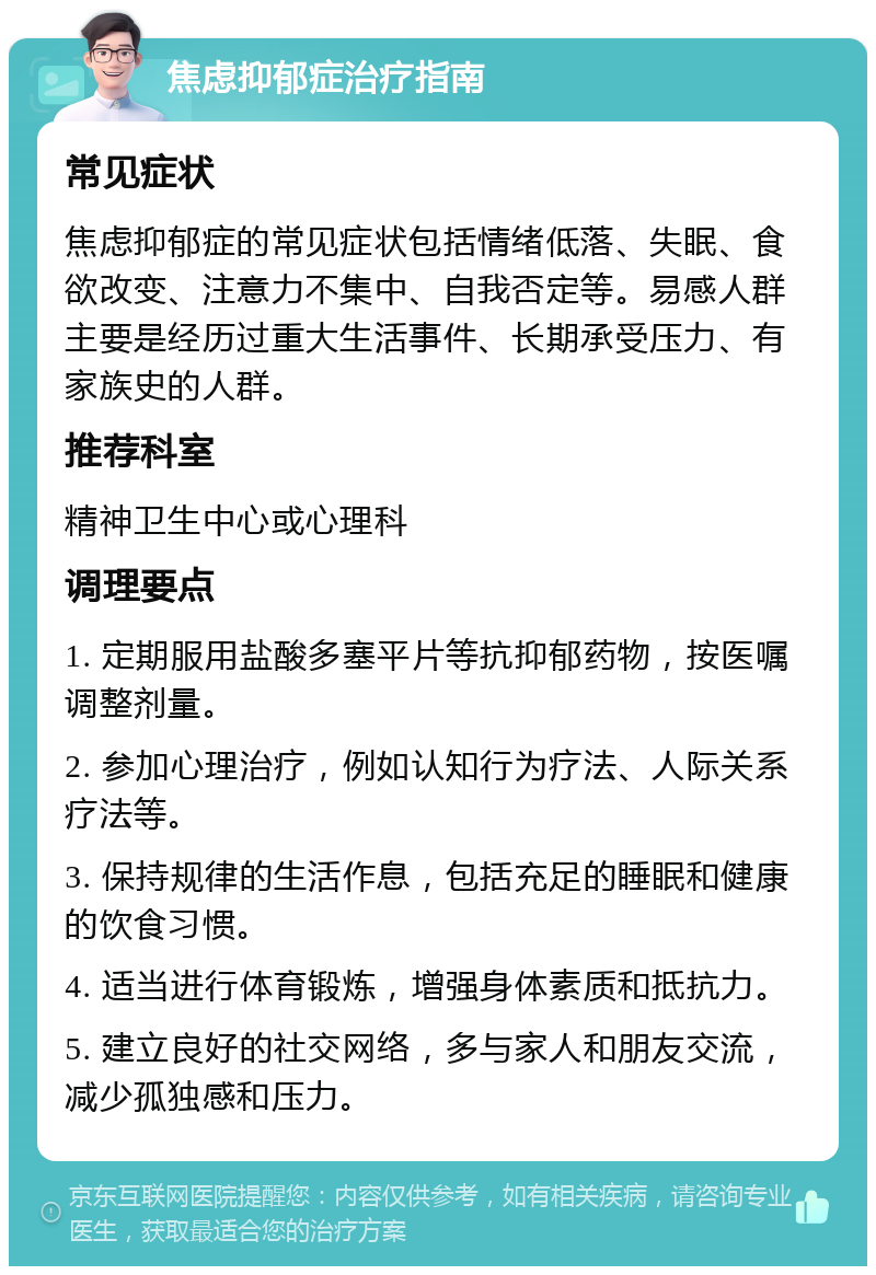 焦虑抑郁症治疗指南 常见症状 焦虑抑郁症的常见症状包括情绪低落、失眠、食欲改变、注意力不集中、自我否定等。易感人群主要是经历过重大生活事件、长期承受压力、有家族史的人群。 推荐科室 精神卫生中心或心理科 调理要点 1. 定期服用盐酸多塞平片等抗抑郁药物，按医嘱调整剂量。 2. 参加心理治疗，例如认知行为疗法、人际关系疗法等。 3. 保持规律的生活作息，包括充足的睡眠和健康的饮食习惯。 4. 适当进行体育锻炼，增强身体素质和抵抗力。 5. 建立良好的社交网络，多与家人和朋友交流，减少孤独感和压力。