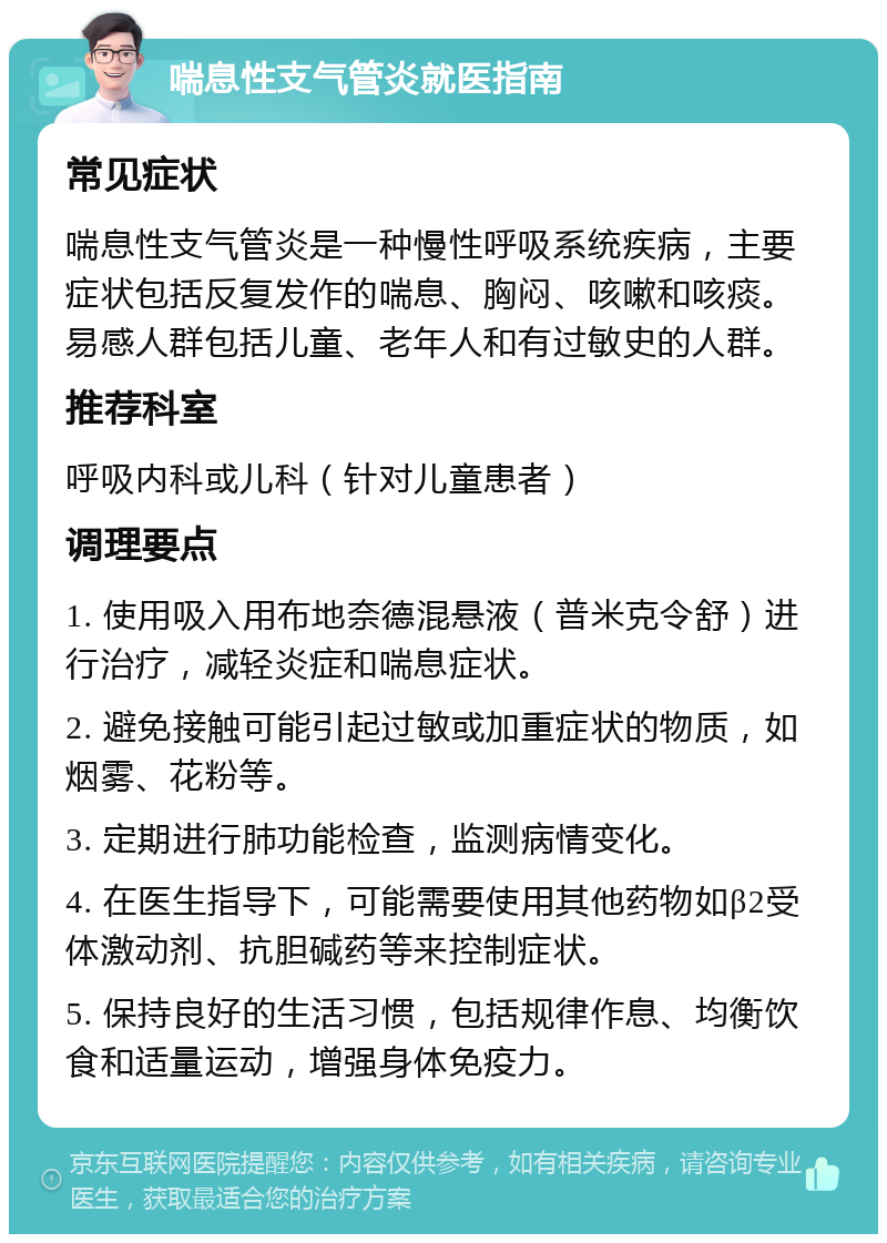 喘息性支气管炎就医指南 常见症状 喘息性支气管炎是一种慢性呼吸系统疾病，主要症状包括反复发作的喘息、胸闷、咳嗽和咳痰。易感人群包括儿童、老年人和有过敏史的人群。 推荐科室 呼吸内科或儿科（针对儿童患者） 调理要点 1. 使用吸入用布地奈德混悬液（普米克令舒）进行治疗，减轻炎症和喘息症状。 2. 避免接触可能引起过敏或加重症状的物质，如烟雾、花粉等。 3. 定期进行肺功能检查，监测病情变化。 4. 在医生指导下，可能需要使用其他药物如β2受体激动剂、抗胆碱药等来控制症状。 5. 保持良好的生活习惯，包括规律作息、均衡饮食和适量运动，增强身体免疫力。