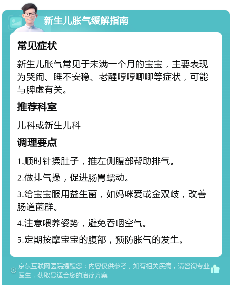 新生儿胀气缓解指南 常见症状 新生儿胀气常见于未满一个月的宝宝，主要表现为哭闹、睡不安稳、老醒哼哼唧唧等症状，可能与脾虚有关。 推荐科室 儿科或新生儿科 调理要点 1.顺时针揉肚子，推左侧腹部帮助排气。 2.做排气操，促进肠胃蠕动。 3.给宝宝服用益生菌，如妈咪爱或金双歧，改善肠道菌群。 4.注意喂养姿势，避免吞咽空气。 5.定期按摩宝宝的腹部，预防胀气的发生。