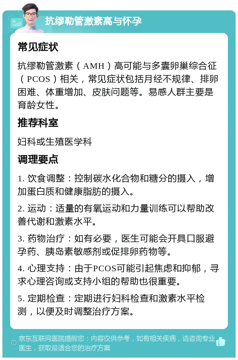 抗缪勒管激素高与怀孕 常见症状 抗缪勒管激素（AMH）高可能与多囊卵巢综合征（PCOS）相关，常见症状包括月经不规律、排卵困难、体重增加、皮肤问题等。易感人群主要是育龄女性。 推荐科室 妇科或生殖医学科 调理要点 1. 饮食调整：控制碳水化合物和糖分的摄入，增加蛋白质和健康脂肪的摄入。 2. 运动：适量的有氧运动和力量训练可以帮助改善代谢和激素水平。 3. 药物治疗：如有必要，医生可能会开具口服避孕药、胰岛素敏感剂或促排卵药物等。 4. 心理支持：由于PCOS可能引起焦虑和抑郁，寻求心理咨询或支持小组的帮助也很重要。 5. 定期检查：定期进行妇科检查和激素水平检测，以便及时调整治疗方案。