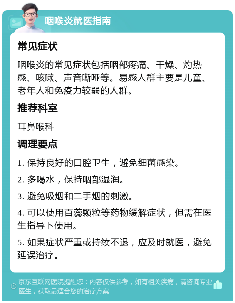 咽喉炎就医指南 常见症状 咽喉炎的常见症状包括咽部疼痛、干燥、灼热感、咳嗽、声音嘶哑等。易感人群主要是儿童、老年人和免疫力较弱的人群。 推荐科室 耳鼻喉科 调理要点 1. 保持良好的口腔卫生，避免细菌感染。 2. 多喝水，保持咽部湿润。 3. 避免吸烟和二手烟的刺激。 4. 可以使用百蕊颗粒等药物缓解症状，但需在医生指导下使用。 5. 如果症状严重或持续不退，应及时就医，避免延误治疗。