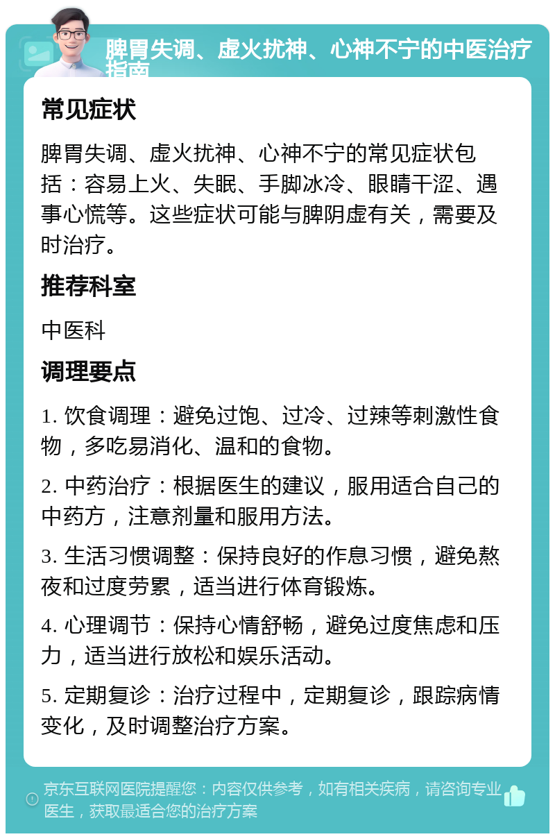 脾胃失调、虚火扰神、心神不宁的中医治疗指南 常见症状 脾胃失调、虚火扰神、心神不宁的常见症状包括：容易上火、失眠、手脚冰冷、眼睛干涩、遇事心慌等。这些症状可能与脾阴虚有关，需要及时治疗。 推荐科室 中医科 调理要点 1. 饮食调理：避免过饱、过冷、过辣等刺激性食物，多吃易消化、温和的食物。 2. 中药治疗：根据医生的建议，服用适合自己的中药方，注意剂量和服用方法。 3. 生活习惯调整：保持良好的作息习惯，避免熬夜和过度劳累，适当进行体育锻炼。 4. 心理调节：保持心情舒畅，避免过度焦虑和压力，适当进行放松和娱乐活动。 5. 定期复诊：治疗过程中，定期复诊，跟踪病情变化，及时调整治疗方案。