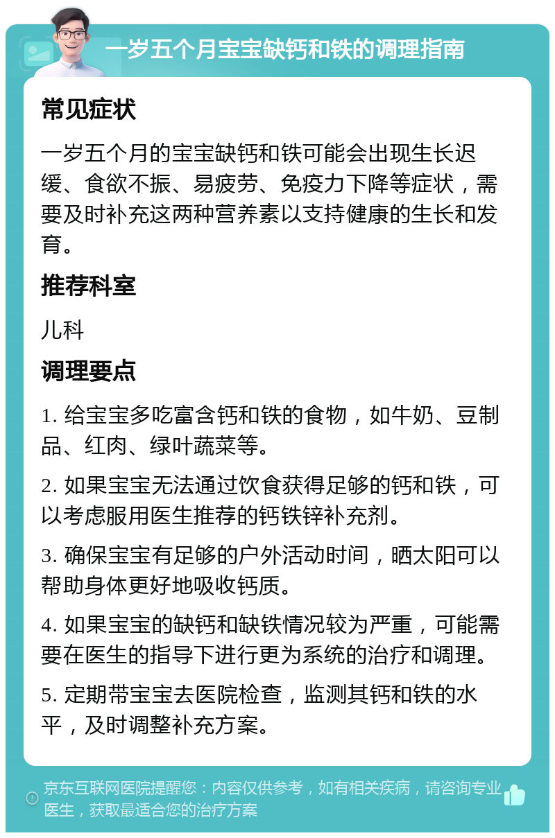 一岁五个月宝宝缺钙和铁的调理指南 常见症状 一岁五个月的宝宝缺钙和铁可能会出现生长迟缓、食欲不振、易疲劳、免疫力下降等症状，需要及时补充这两种营养素以支持健康的生长和发育。 推荐科室 儿科 调理要点 1. 给宝宝多吃富含钙和铁的食物，如牛奶、豆制品、红肉、绿叶蔬菜等。 2. 如果宝宝无法通过饮食获得足够的钙和铁，可以考虑服用医生推荐的钙铁锌补充剂。 3. 确保宝宝有足够的户外活动时间，晒太阳可以帮助身体更好地吸收钙质。 4. 如果宝宝的缺钙和缺铁情况较为严重，可能需要在医生的指导下进行更为系统的治疗和调理。 5. 定期带宝宝去医院检查，监测其钙和铁的水平，及时调整补充方案。