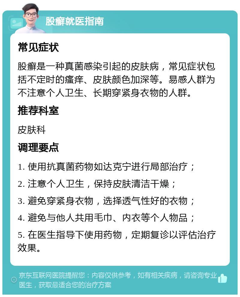 股癣就医指南 常见症状 股癣是一种真菌感染引起的皮肤病，常见症状包括不定时的瘙痒、皮肤颜色加深等。易感人群为不注意个人卫生、长期穿紧身衣物的人群。 推荐科室 皮肤科 调理要点 1. 使用抗真菌药物如达克宁进行局部治疗； 2. 注意个人卫生，保持皮肤清洁干燥； 3. 避免穿紧身衣物，选择透气性好的衣物； 4. 避免与他人共用毛巾、内衣等个人物品； 5. 在医生指导下使用药物，定期复诊以评估治疗效果。