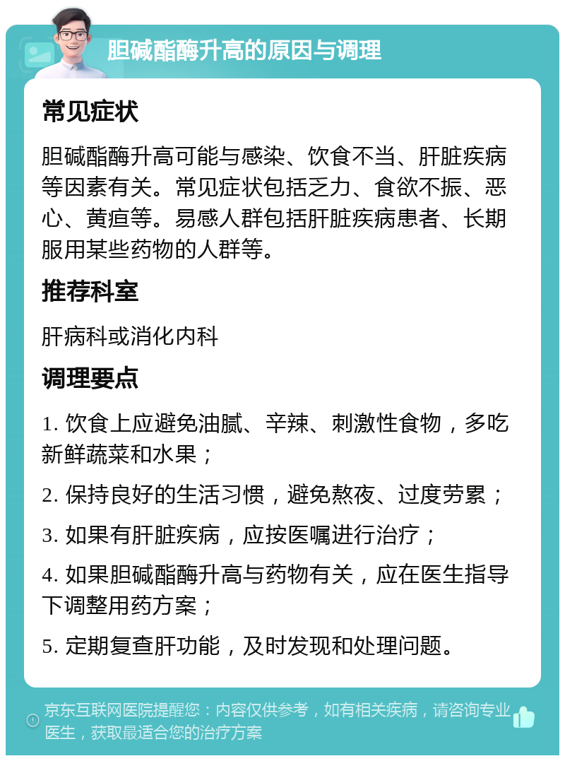 胆碱酯酶升高的原因与调理 常见症状 胆碱酯酶升高可能与感染、饮食不当、肝脏疾病等因素有关。常见症状包括乏力、食欲不振、恶心、黄疸等。易感人群包括肝脏疾病患者、长期服用某些药物的人群等。 推荐科室 肝病科或消化内科 调理要点 1. 饮食上应避免油腻、辛辣、刺激性食物，多吃新鲜蔬菜和水果； 2. 保持良好的生活习惯，避免熬夜、过度劳累； 3. 如果有肝脏疾病，应按医嘱进行治疗； 4. 如果胆碱酯酶升高与药物有关，应在医生指导下调整用药方案； 5. 定期复查肝功能，及时发现和处理问题。