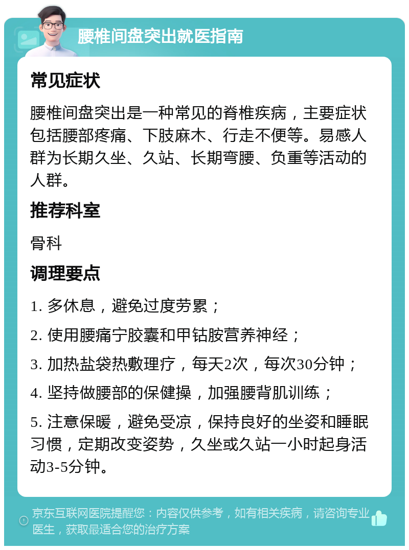 腰椎间盘突出就医指南 常见症状 腰椎间盘突出是一种常见的脊椎疾病，主要症状包括腰部疼痛、下肢麻木、行走不便等。易感人群为长期久坐、久站、长期弯腰、负重等活动的人群。 推荐科室 骨科 调理要点 1. 多休息，避免过度劳累； 2. 使用腰痛宁胶囊和甲钴胺营养神经； 3. 加热盐袋热敷理疗，每天2次，每次30分钟； 4. 坚持做腰部的保健操，加强腰背肌训练； 5. 注意保暖，避免受凉，保持良好的坐姿和睡眠习惯，定期改变姿势，久坐或久站一小时起身活动3-5分钟。