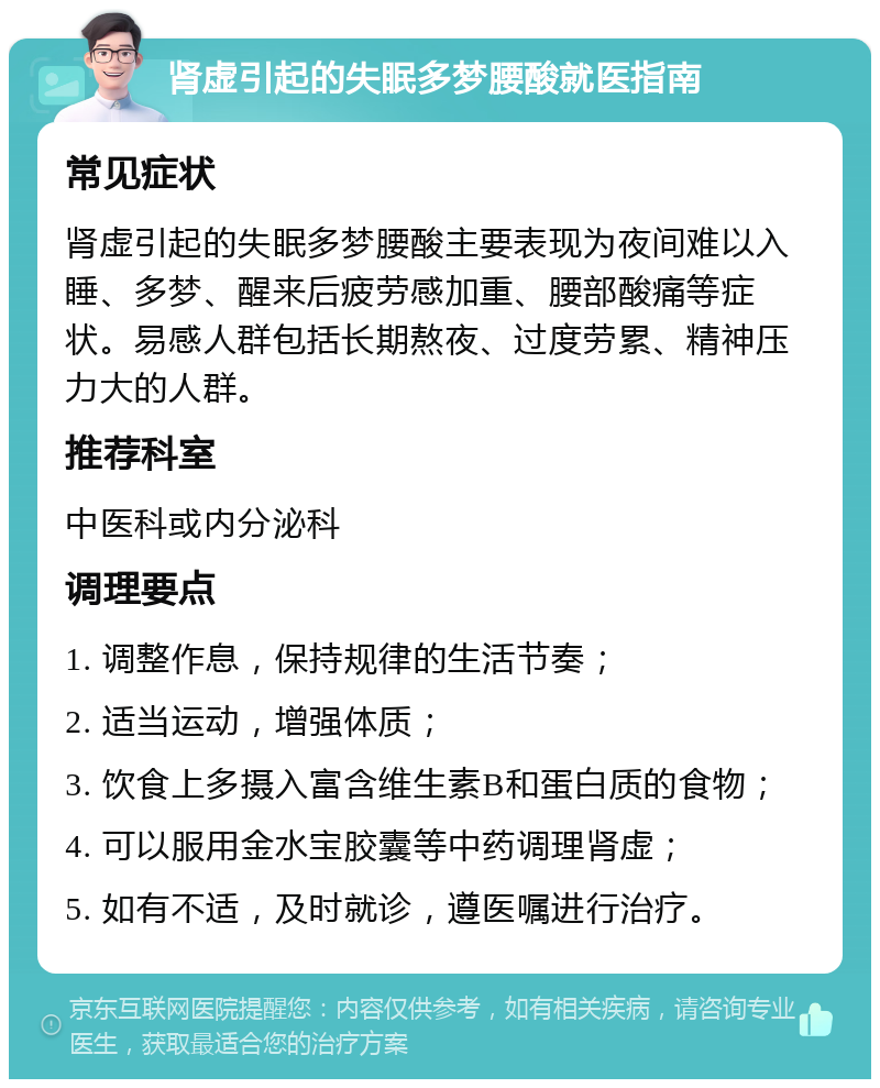 肾虚引起的失眠多梦腰酸就医指南 常见症状 肾虚引起的失眠多梦腰酸主要表现为夜间难以入睡、多梦、醒来后疲劳感加重、腰部酸痛等症状。易感人群包括长期熬夜、过度劳累、精神压力大的人群。 推荐科室 中医科或内分泌科 调理要点 1. 调整作息，保持规律的生活节奏； 2. 适当运动，增强体质； 3. 饮食上多摄入富含维生素B和蛋白质的食物； 4. 可以服用金水宝胶囊等中药调理肾虚； 5. 如有不适，及时就诊，遵医嘱进行治疗。