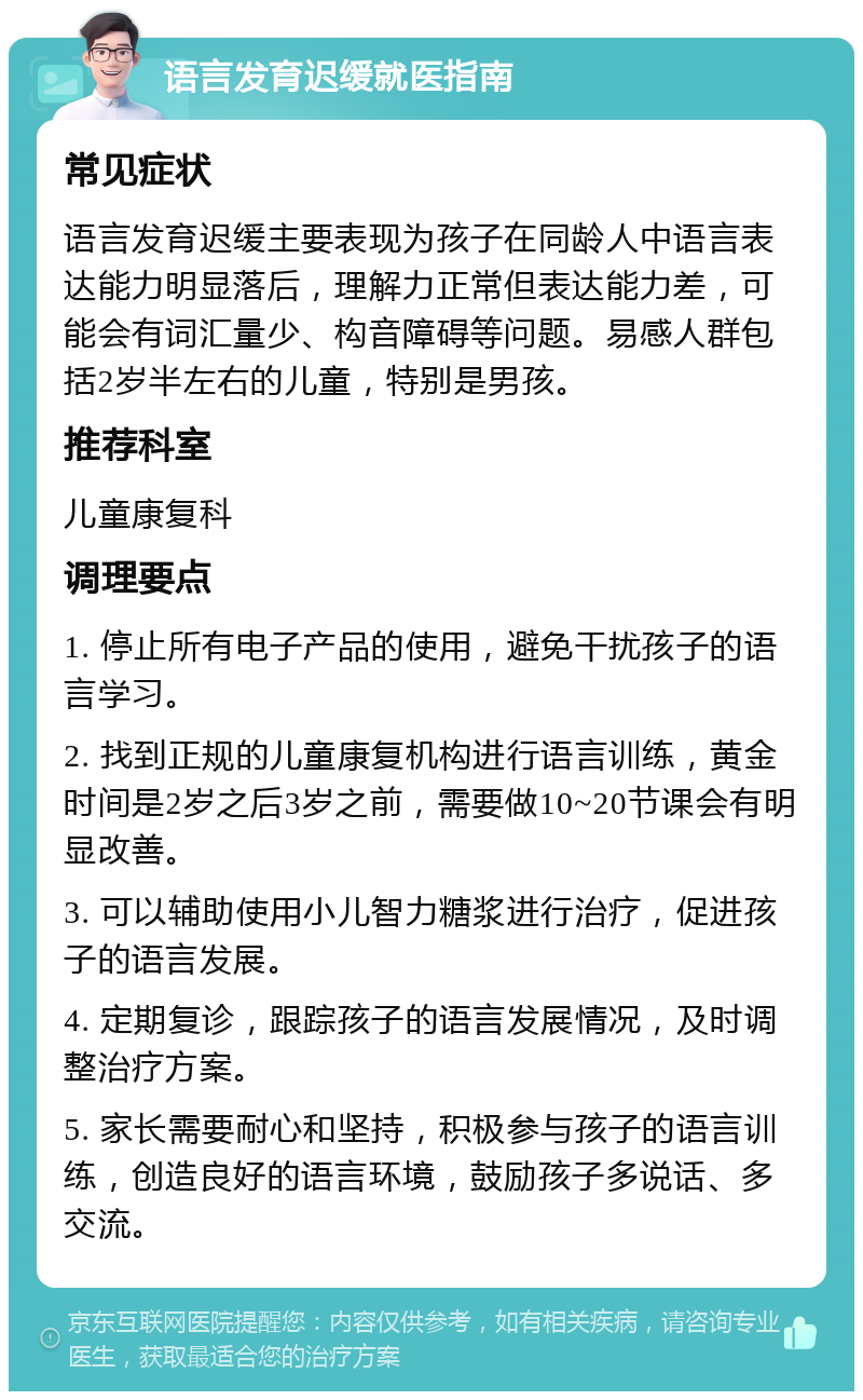 语言发育迟缓就医指南 常见症状 语言发育迟缓主要表现为孩子在同龄人中语言表达能力明显落后，理解力正常但表达能力差，可能会有词汇量少、构音障碍等问题。易感人群包括2岁半左右的儿童，特别是男孩。 推荐科室 儿童康复科 调理要点 1. 停止所有电子产品的使用，避免干扰孩子的语言学习。 2. 找到正规的儿童康复机构进行语言训练，黄金时间是2岁之后3岁之前，需要做10~20节课会有明显改善。 3. 可以辅助使用小儿智力糖浆进行治疗，促进孩子的语言发展。 4. 定期复诊，跟踪孩子的语言发展情况，及时调整治疗方案。 5. 家长需要耐心和坚持，积极参与孩子的语言训练，创造良好的语言环境，鼓励孩子多说话、多交流。