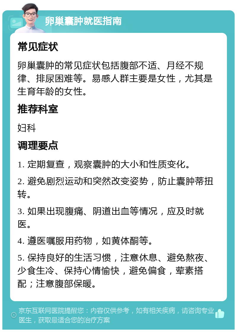 卵巢囊肿就医指南 常见症状 卵巢囊肿的常见症状包括腹部不适、月经不规律、排尿困难等。易感人群主要是女性，尤其是生育年龄的女性。 推荐科室 妇科 调理要点 1. 定期复查，观察囊肿的大小和性质变化。 2. 避免剧烈运动和突然改变姿势，防止囊肿蒂扭转。 3. 如果出现腹痛、阴道出血等情况，应及时就医。 4. 遵医嘱服用药物，如黄体酮等。 5. 保持良好的生活习惯，注意休息、避免熬夜、少食生冷、保持心情愉快，避免偏食，荤素搭配；注意腹部保暖。