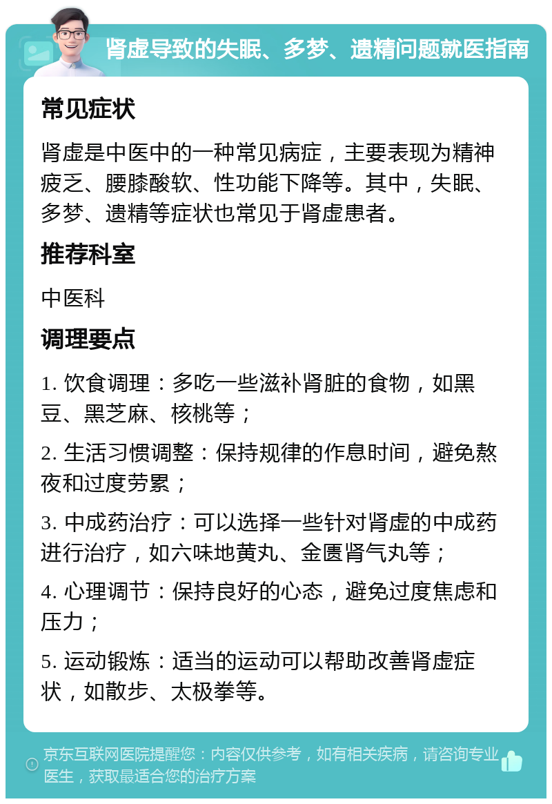 肾虚导致的失眠、多梦、遗精问题就医指南 常见症状 肾虚是中医中的一种常见病症，主要表现为精神疲乏、腰膝酸软、性功能下降等。其中，失眠、多梦、遗精等症状也常见于肾虚患者。 推荐科室 中医科 调理要点 1. 饮食调理：多吃一些滋补肾脏的食物，如黑豆、黑芝麻、核桃等； 2. 生活习惯调整：保持规律的作息时间，避免熬夜和过度劳累； 3. 中成药治疗：可以选择一些针对肾虚的中成药进行治疗，如六味地黄丸、金匮肾气丸等； 4. 心理调节：保持良好的心态，避免过度焦虑和压力； 5. 运动锻炼：适当的运动可以帮助改善肾虚症状，如散步、太极拳等。