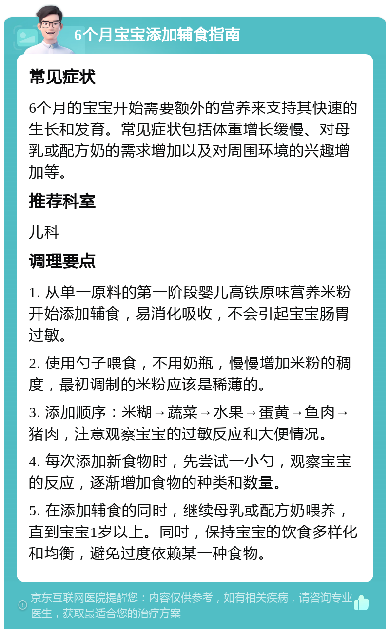 6个月宝宝添加辅食指南 常见症状 6个月的宝宝开始需要额外的营养来支持其快速的生长和发育。常见症状包括体重增长缓慢、对母乳或配方奶的需求增加以及对周围环境的兴趣增加等。 推荐科室 儿科 调理要点 1. 从单一原料的第一阶段婴儿高铁原味营养米粉开始添加辅食，易消化吸收，不会引起宝宝肠胃过敏。 2. 使用勺子喂食，不用奶瓶，慢慢增加米粉的稠度，最初调制的米粉应该是稀薄的。 3. 添加顺序：米糊→蔬菜→水果→蛋黄→鱼肉→猪肉，注意观察宝宝的过敏反应和大便情况。 4. 每次添加新食物时，先尝试一小勺，观察宝宝的反应，逐渐增加食物的种类和数量。 5. 在添加辅食的同时，继续母乳或配方奶喂养，直到宝宝1岁以上。同时，保持宝宝的饮食多样化和均衡，避免过度依赖某一种食物。