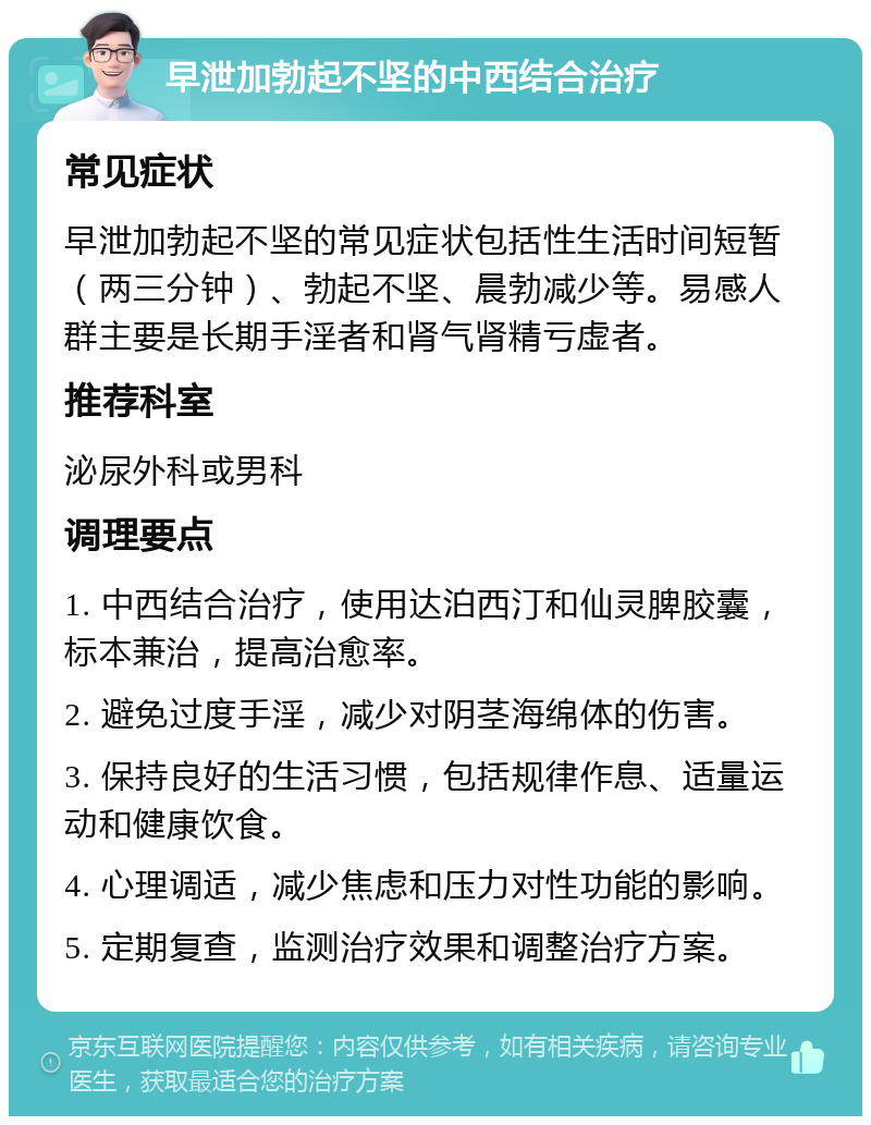 早泄加勃起不坚的中西结合治疗 常见症状 早泄加勃起不坚的常见症状包括性生活时间短暂（两三分钟）、勃起不坚、晨勃减少等。易感人群主要是长期手淫者和肾气肾精亏虚者。 推荐科室 泌尿外科或男科 调理要点 1. 中西结合治疗，使用达泊西汀和仙灵脾胶囊，标本兼治，提高治愈率。 2. 避免过度手淫，减少对阴茎海绵体的伤害。 3. 保持良好的生活习惯，包括规律作息、适量运动和健康饮食。 4. 心理调适，减少焦虑和压力对性功能的影响。 5. 定期复查，监测治疗效果和调整治疗方案。