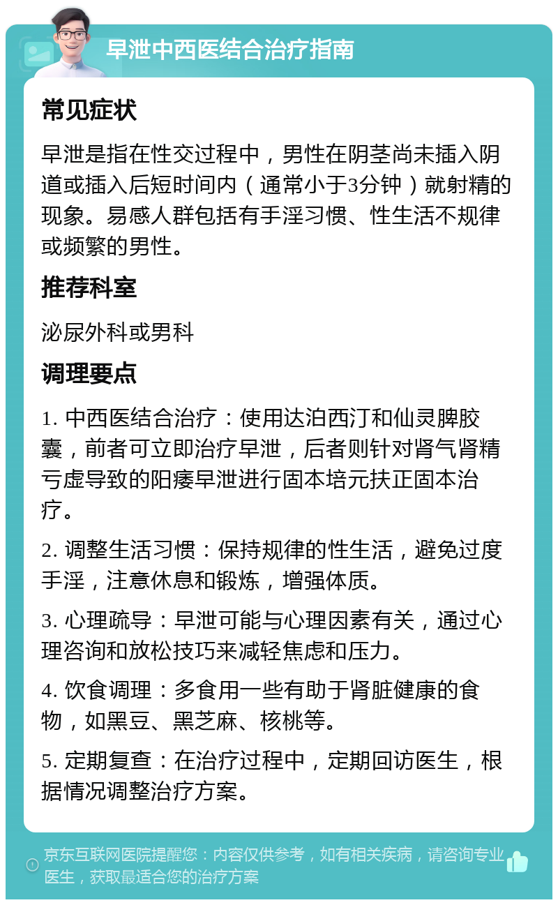 早泄中西医结合治疗指南 常见症状 早泄是指在性交过程中，男性在阴茎尚未插入阴道或插入后短时间内（通常小于3分钟）就射精的现象。易感人群包括有手淫习惯、性生活不规律或频繁的男性。 推荐科室 泌尿外科或男科 调理要点 1. 中西医结合治疗：使用达泊西汀和仙灵脾胶囊，前者可立即治疗早泄，后者则针对肾气肾精亏虚导致的阳痿早泄进行固本培元扶正固本治疗。 2. 调整生活习惯：保持规律的性生活，避免过度手淫，注意休息和锻炼，增强体质。 3. 心理疏导：早泄可能与心理因素有关，通过心理咨询和放松技巧来减轻焦虑和压力。 4. 饮食调理：多食用一些有助于肾脏健康的食物，如黑豆、黑芝麻、核桃等。 5. 定期复查：在治疗过程中，定期回访医生，根据情况调整治疗方案。