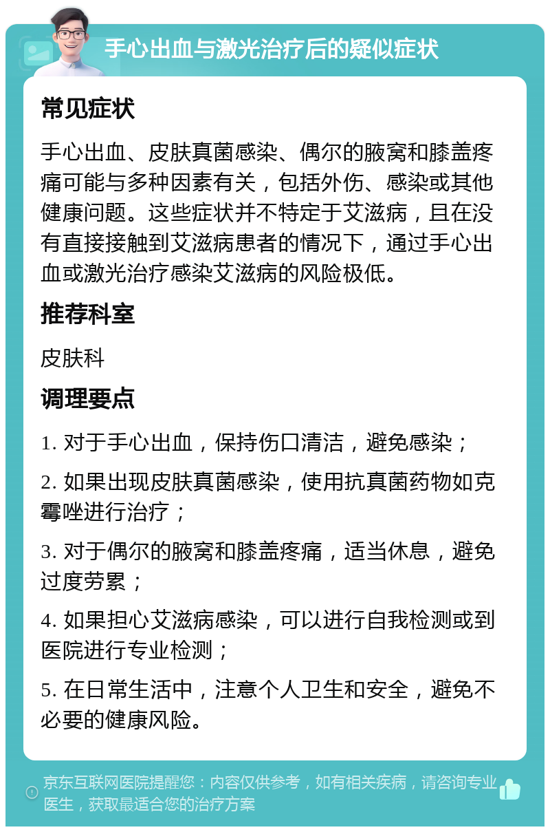 手心出血与激光治疗后的疑似症状 常见症状 手心出血、皮肤真菌感染、偶尔的腋窝和膝盖疼痛可能与多种因素有关，包括外伤、感染或其他健康问题。这些症状并不特定于艾滋病，且在没有直接接触到艾滋病患者的情况下，通过手心出血或激光治疗感染艾滋病的风险极低。 推荐科室 皮肤科 调理要点 1. 对于手心出血，保持伤口清洁，避免感染； 2. 如果出现皮肤真菌感染，使用抗真菌药物如克霉唑进行治疗； 3. 对于偶尔的腋窝和膝盖疼痛，适当休息，避免过度劳累； 4. 如果担心艾滋病感染，可以进行自我检测或到医院进行专业检测； 5. 在日常生活中，注意个人卫生和安全，避免不必要的健康风险。