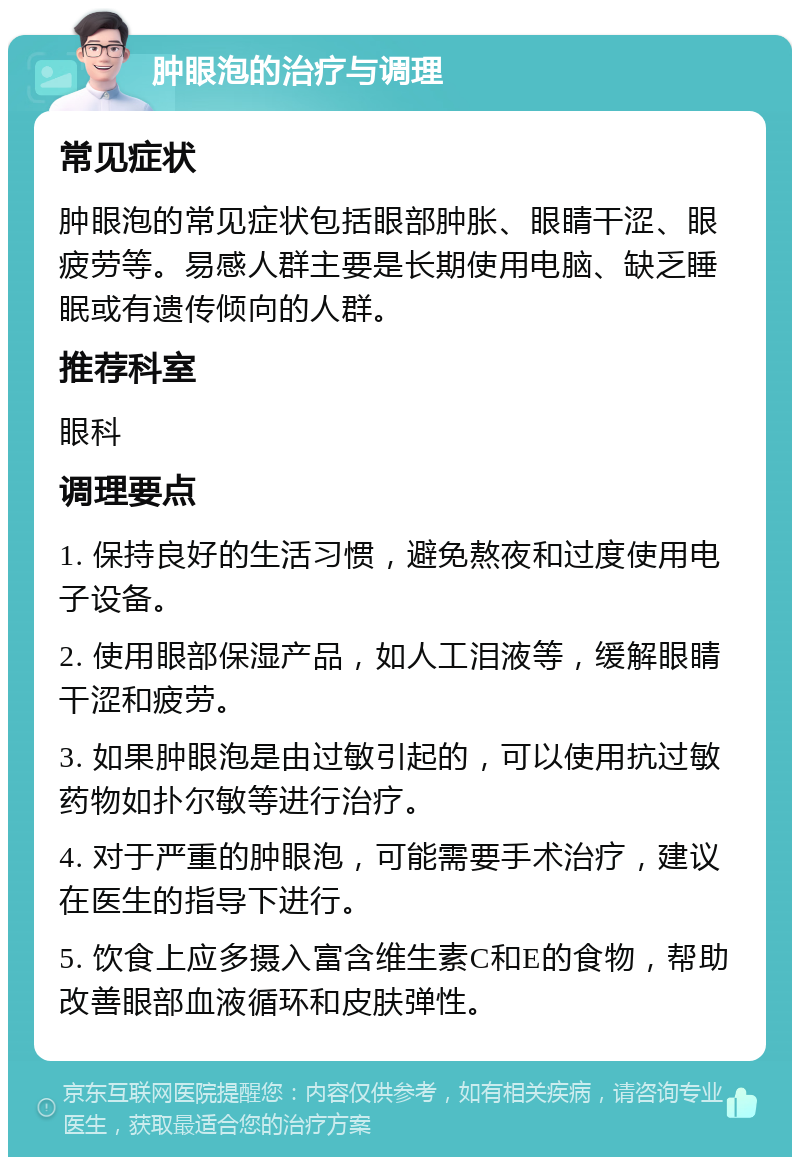 肿眼泡的治疗与调理 常见症状 肿眼泡的常见症状包括眼部肿胀、眼睛干涩、眼疲劳等。易感人群主要是长期使用电脑、缺乏睡眠或有遗传倾向的人群。 推荐科室 眼科 调理要点 1. 保持良好的生活习惯，避免熬夜和过度使用电子设备。 2. 使用眼部保湿产品，如人工泪液等，缓解眼睛干涩和疲劳。 3. 如果肿眼泡是由过敏引起的，可以使用抗过敏药物如扑尔敏等进行治疗。 4. 对于严重的肿眼泡，可能需要手术治疗，建议在医生的指导下进行。 5. 饮食上应多摄入富含维生素C和E的食物，帮助改善眼部血液循环和皮肤弹性。