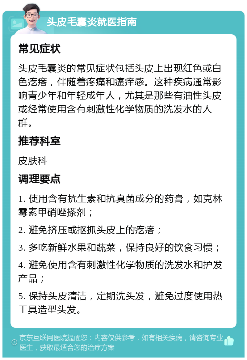 头皮毛囊炎就医指南 常见症状 头皮毛囊炎的常见症状包括头皮上出现红色或白色疙瘩，伴随着疼痛和瘙痒感。这种疾病通常影响青少年和年轻成年人，尤其是那些有油性头皮或经常使用含有刺激性化学物质的洗发水的人群。 推荐科室 皮肤科 调理要点 1. 使用含有抗生素和抗真菌成分的药膏，如克林霉素甲硝唑搽剂； 2. 避免挤压或抠抓头皮上的疙瘩； 3. 多吃新鲜水果和蔬菜，保持良好的饮食习惯； 4. 避免使用含有刺激性化学物质的洗发水和护发产品； 5. 保持头皮清洁，定期洗头发，避免过度使用热工具造型头发。