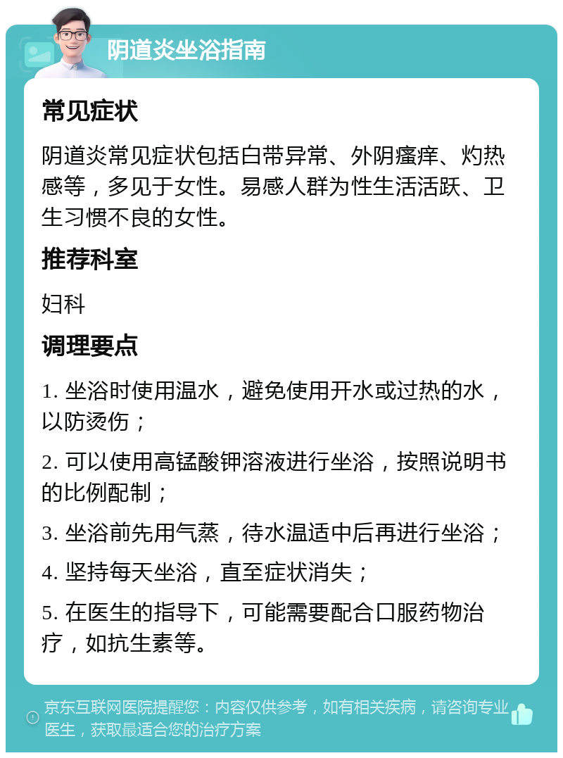 阴道炎坐浴指南 常见症状 阴道炎常见症状包括白带异常、外阴瘙痒、灼热感等，多见于女性。易感人群为性生活活跃、卫生习惯不良的女性。 推荐科室 妇科 调理要点 1. 坐浴时使用温水，避免使用开水或过热的水，以防烫伤； 2. 可以使用高锰酸钾溶液进行坐浴，按照说明书的比例配制； 3. 坐浴前先用气蒸，待水温适中后再进行坐浴； 4. 坚持每天坐浴，直至症状消失； 5. 在医生的指导下，可能需要配合口服药物治疗，如抗生素等。