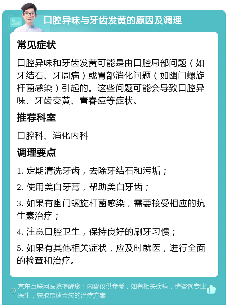 口腔异味与牙齿发黄的原因及调理 常见症状 口腔异味和牙齿发黄可能是由口腔局部问题（如牙结石、牙周病）或胃部消化问题（如幽门螺旋杆菌感染）引起的。这些问题可能会导致口腔异味、牙齿变黄、青春痘等症状。 推荐科室 口腔科、消化内科 调理要点 1. 定期清洗牙齿，去除牙结石和污垢； 2. 使用美白牙膏，帮助美白牙齿； 3. 如果有幽门螺旋杆菌感染，需要接受相应的抗生素治疗； 4. 注意口腔卫生，保持良好的刷牙习惯； 5. 如果有其他相关症状，应及时就医，进行全面的检查和治疗。