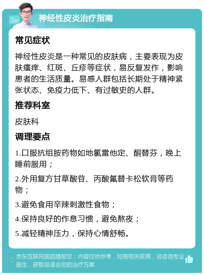 神经性皮炎治疗指南 常见症状 神经性皮炎是一种常见的皮肤病，主要表现为皮肤瘙痒、红斑、丘疹等症状，易反复发作，影响患者的生活质量。易感人群包括长期处于精神紧张状态、免疫力低下、有过敏史的人群。 推荐科室 皮肤科 调理要点 1.口服抗组胺药物如地氯雷他定、酮替芬，晚上睡前服用； 2.外用复方甘草酸苷、丙酸氟替卡松软膏等药物； 3.避免食用辛辣刺激性食物； 4.保持良好的作息习惯，避免熬夜； 5.减轻精神压力，保持心情舒畅。