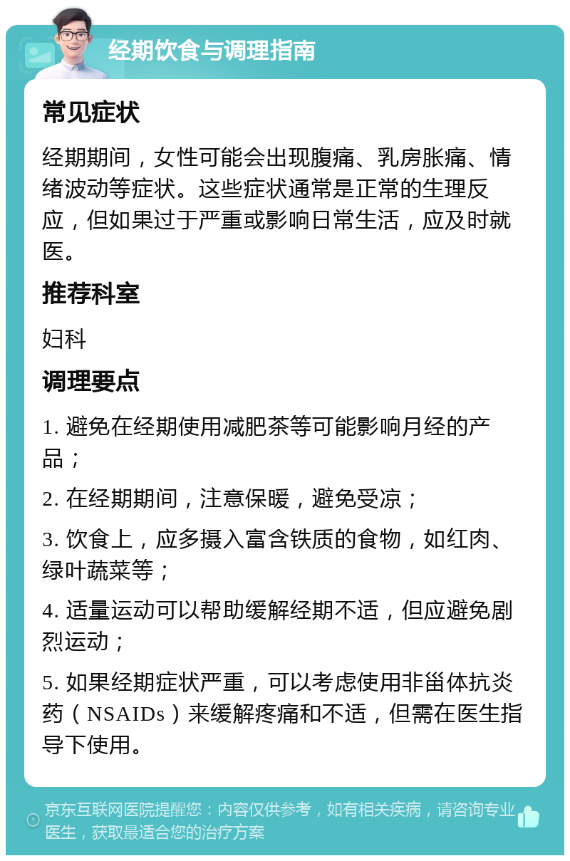 经期饮食与调理指南 常见症状 经期期间，女性可能会出现腹痛、乳房胀痛、情绪波动等症状。这些症状通常是正常的生理反应，但如果过于严重或影响日常生活，应及时就医。 推荐科室 妇科 调理要点 1. 避免在经期使用减肥茶等可能影响月经的产品； 2. 在经期期间，注意保暖，避免受凉； 3. 饮食上，应多摄入富含铁质的食物，如红肉、绿叶蔬菜等； 4. 适量运动可以帮助缓解经期不适，但应避免剧烈运动； 5. 如果经期症状严重，可以考虑使用非甾体抗炎药（NSAIDs）来缓解疼痛和不适，但需在医生指导下使用。