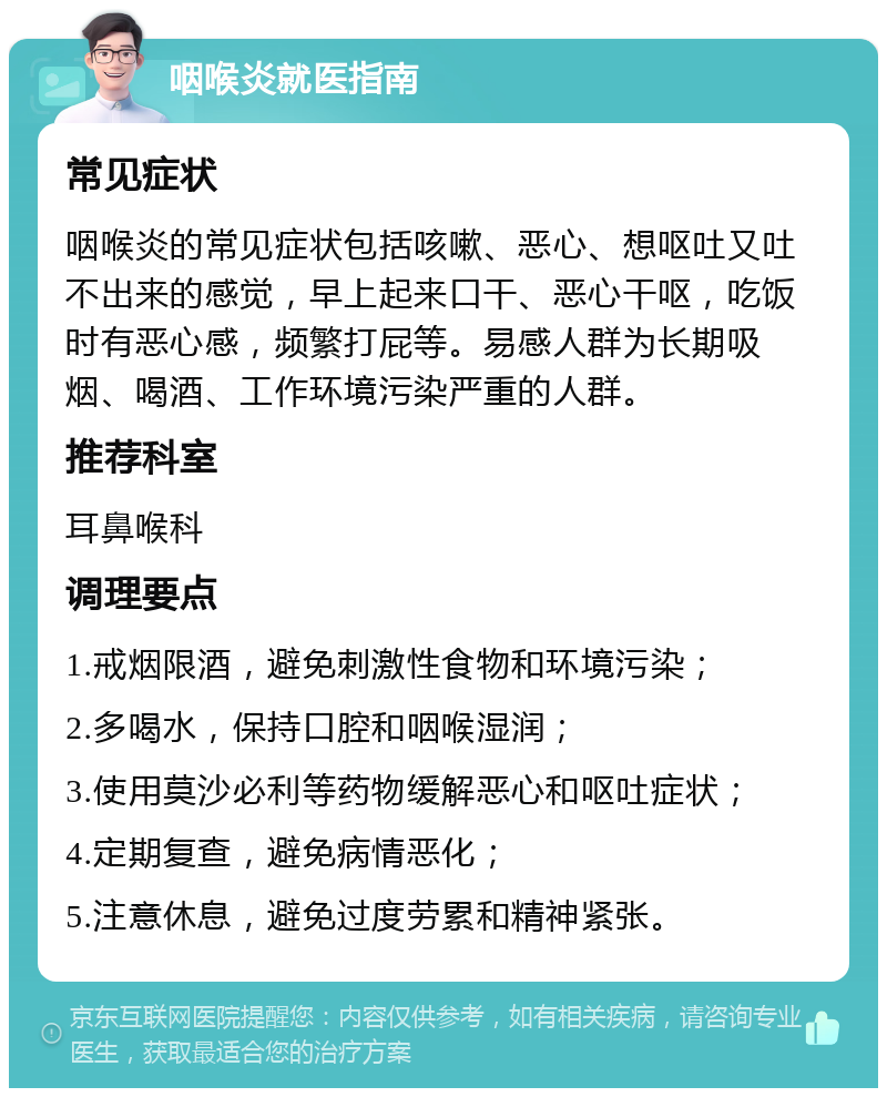 咽喉炎就医指南 常见症状 咽喉炎的常见症状包括咳嗽、恶心、想呕吐又吐不出来的感觉，早上起来口干、恶心干呕，吃饭时有恶心感，频繁打屁等。易感人群为长期吸烟、喝酒、工作环境污染严重的人群。 推荐科室 耳鼻喉科 调理要点 1.戒烟限酒，避免刺激性食物和环境污染； 2.多喝水，保持口腔和咽喉湿润； 3.使用莫沙必利等药物缓解恶心和呕吐症状； 4.定期复查，避免病情恶化； 5.注意休息，避免过度劳累和精神紧张。