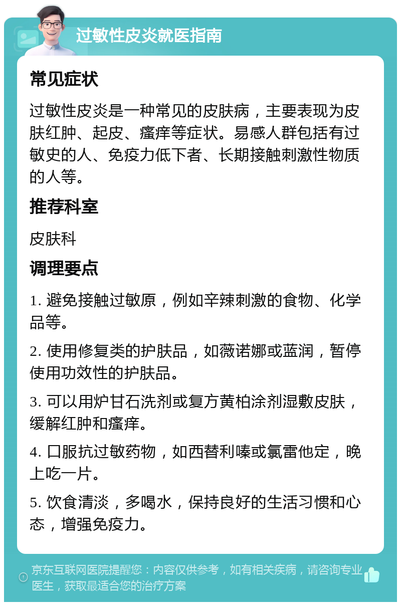 过敏性皮炎就医指南 常见症状 过敏性皮炎是一种常见的皮肤病，主要表现为皮肤红肿、起皮、瘙痒等症状。易感人群包括有过敏史的人、免疫力低下者、长期接触刺激性物质的人等。 推荐科室 皮肤科 调理要点 1. 避免接触过敏原，例如辛辣刺激的食物、化学品等。 2. 使用修复类的护肤品，如薇诺娜或蓝润，暂停使用功效性的护肤品。 3. 可以用炉甘石洗剂或复方黄柏涂剂湿敷皮肤，缓解红肿和瘙痒。 4. 口服抗过敏药物，如西替利嗪或氯雷他定，晚上吃一片。 5. 饮食清淡，多喝水，保持良好的生活习惯和心态，增强免疫力。