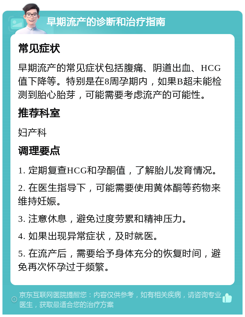 早期流产的诊断和治疗指南 常见症状 早期流产的常见症状包括腹痛、阴道出血、HCG值下降等。特别是在8周孕期内，如果B超未能检测到胎心胎芽，可能需要考虑流产的可能性。 推荐科室 妇产科 调理要点 1. 定期复查HCG和孕酮值，了解胎儿发育情况。 2. 在医生指导下，可能需要使用黄体酮等药物来维持妊娠。 3. 注意休息，避免过度劳累和精神压力。 4. 如果出现异常症状，及时就医。 5. 在流产后，需要给予身体充分的恢复时间，避免再次怀孕过于频繁。