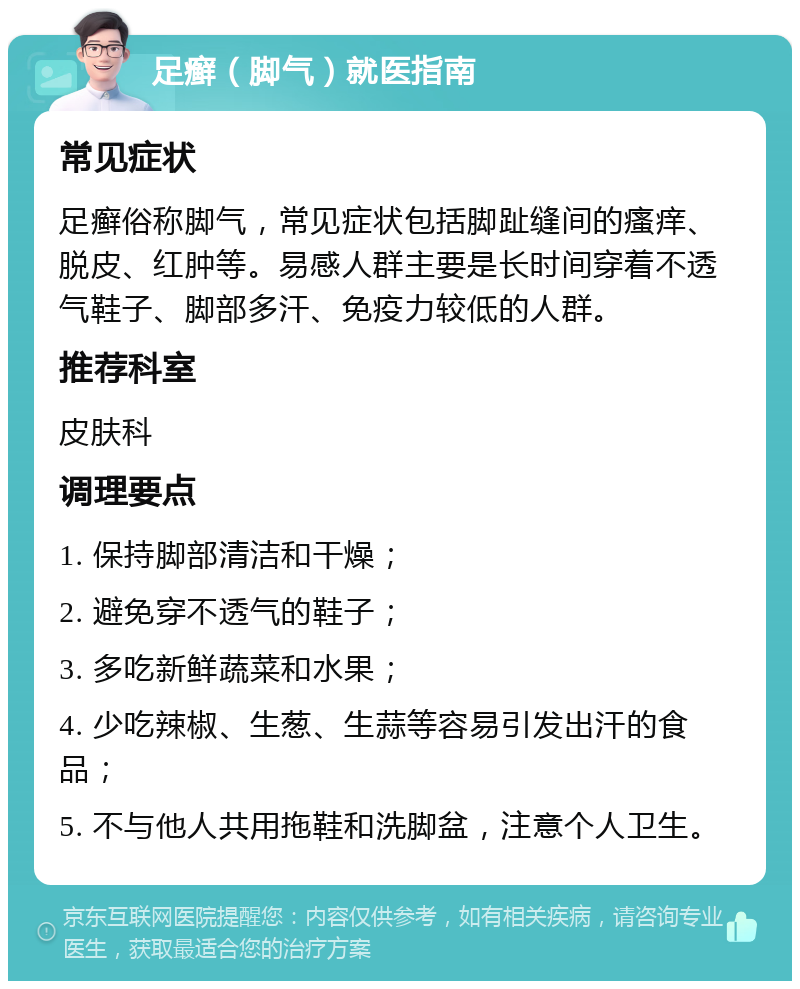 足癣（脚气）就医指南 常见症状 足癣俗称脚气，常见症状包括脚趾缝间的瘙痒、脱皮、红肿等。易感人群主要是长时间穿着不透气鞋子、脚部多汗、免疫力较低的人群。 推荐科室 皮肤科 调理要点 1. 保持脚部清洁和干燥； 2. 避免穿不透气的鞋子； 3. 多吃新鲜蔬菜和水果； 4. 少吃辣椒、生葱、生蒜等容易引发出汗的食品； 5. 不与他人共用拖鞋和洗脚盆，注意个人卫生。