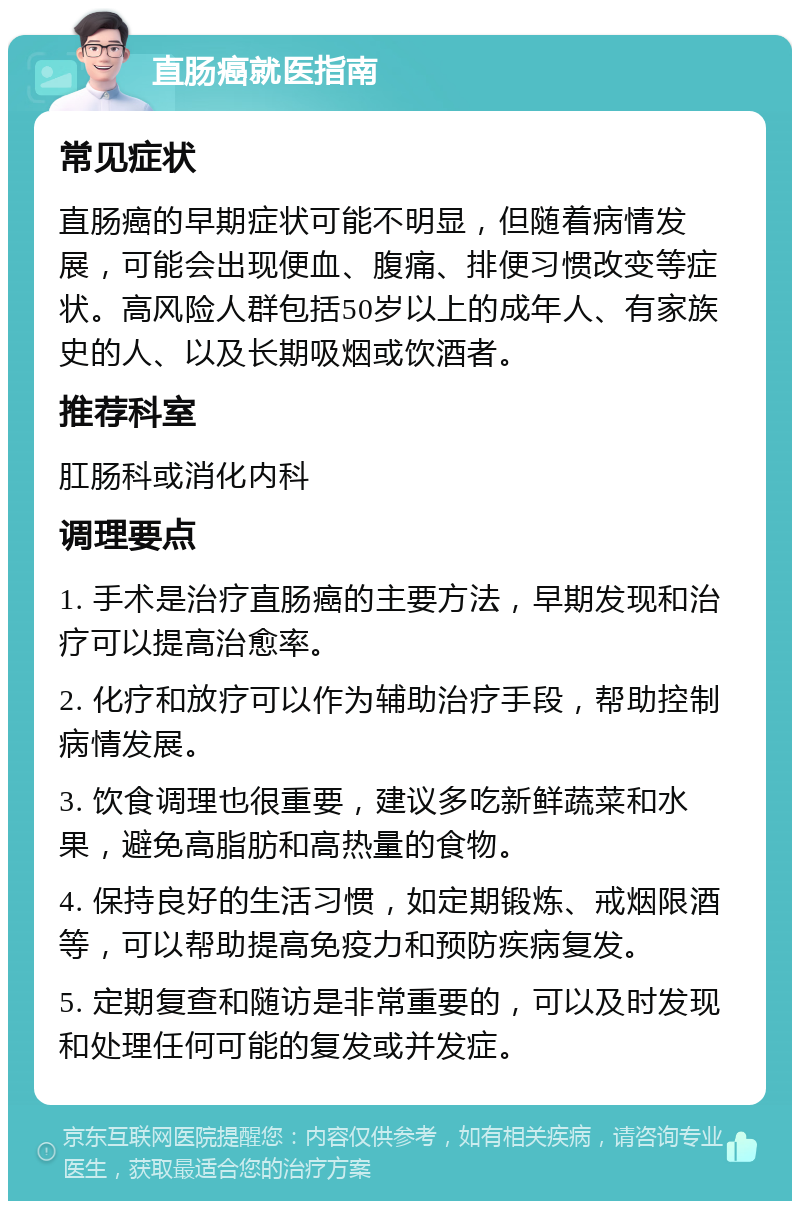 直肠癌就医指南 常见症状 直肠癌的早期症状可能不明显，但随着病情发展，可能会出现便血、腹痛、排便习惯改变等症状。高风险人群包括50岁以上的成年人、有家族史的人、以及长期吸烟或饮酒者。 推荐科室 肛肠科或消化内科 调理要点 1. 手术是治疗直肠癌的主要方法，早期发现和治疗可以提高治愈率。 2. 化疗和放疗可以作为辅助治疗手段，帮助控制病情发展。 3. 饮食调理也很重要，建议多吃新鲜蔬菜和水果，避免高脂肪和高热量的食物。 4. 保持良好的生活习惯，如定期锻炼、戒烟限酒等，可以帮助提高免疫力和预防疾病复发。 5. 定期复查和随访是非常重要的，可以及时发现和处理任何可能的复发或并发症。