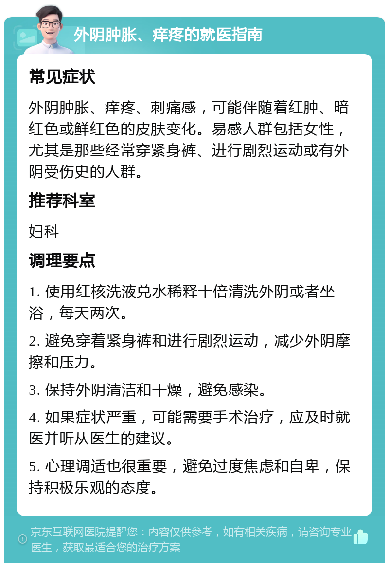 外阴肿胀、痒疼的就医指南 常见症状 外阴肿胀、痒疼、刺痛感，可能伴随着红肿、暗红色或鲜红色的皮肤变化。易感人群包括女性，尤其是那些经常穿紧身裤、进行剧烈运动或有外阴受伤史的人群。 推荐科室 妇科 调理要点 1. 使用红核洗液兑水稀释十倍清洗外阴或者坐浴，每天两次。 2. 避免穿着紧身裤和进行剧烈运动，减少外阴摩擦和压力。 3. 保持外阴清洁和干燥，避免感染。 4. 如果症状严重，可能需要手术治疗，应及时就医并听从医生的建议。 5. 心理调适也很重要，避免过度焦虑和自卑，保持积极乐观的态度。