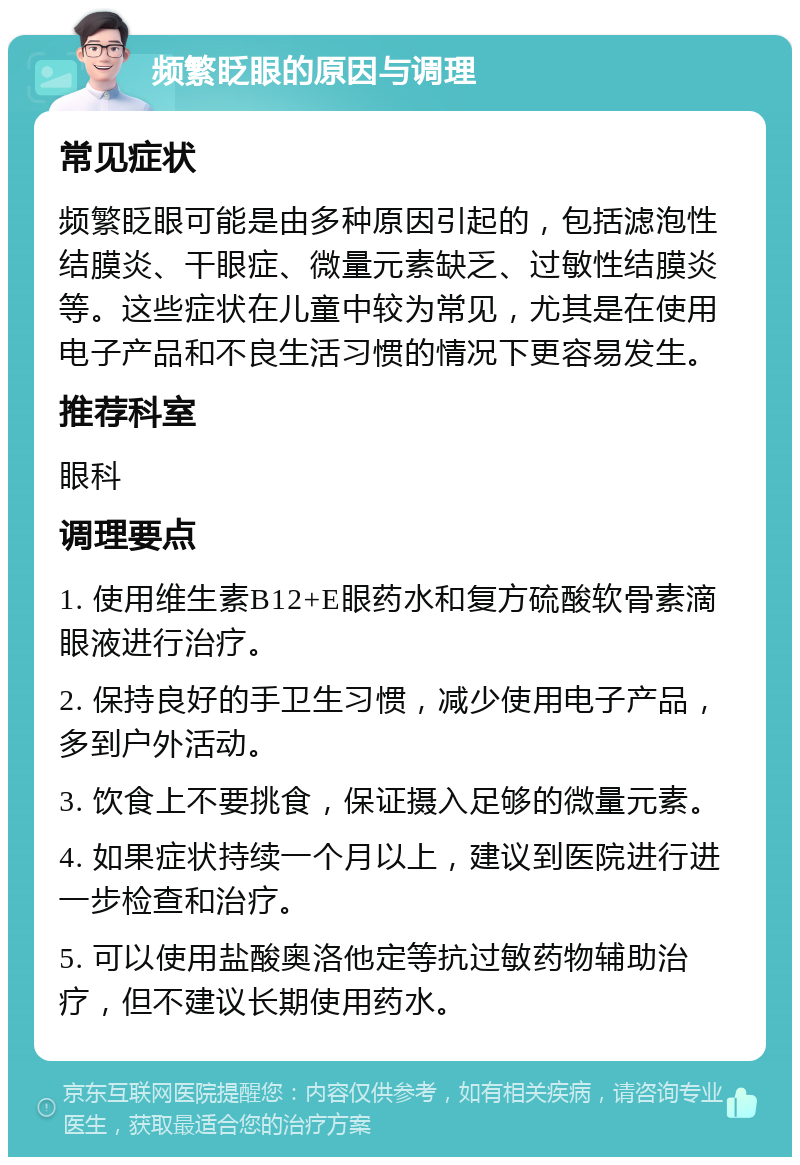 频繁眨眼的原因与调理 常见症状 频繁眨眼可能是由多种原因引起的，包括滤泡性结膜炎、干眼症、微量元素缺乏、过敏性结膜炎等。这些症状在儿童中较为常见，尤其是在使用电子产品和不良生活习惯的情况下更容易发生。 推荐科室 眼科 调理要点 1. 使用维生素B12+E眼药水和复方硫酸软骨素滴眼液进行治疗。 2. 保持良好的手卫生习惯，减少使用电子产品，多到户外活动。 3. 饮食上不要挑食，保证摄入足够的微量元素。 4. 如果症状持续一个月以上，建议到医院进行进一步检查和治疗。 5. 可以使用盐酸奥洛他定等抗过敏药物辅助治疗，但不建议长期使用药水。