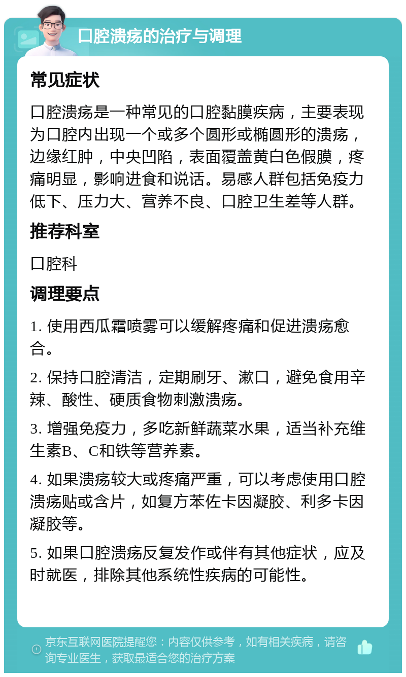 口腔溃疡的治疗与调理 常见症状 口腔溃疡是一种常见的口腔黏膜疾病，主要表现为口腔内出现一个或多个圆形或椭圆形的溃疡，边缘红肿，中央凹陷，表面覆盖黄白色假膜，疼痛明显，影响进食和说话。易感人群包括免疫力低下、压力大、营养不良、口腔卫生差等人群。 推荐科室 口腔科 调理要点 1. 使用西瓜霜喷雾可以缓解疼痛和促进溃疡愈合。 2. 保持口腔清洁，定期刷牙、漱口，避免食用辛辣、酸性、硬质食物刺激溃疡。 3. 增强免疫力，多吃新鲜蔬菜水果，适当补充维生素B、C和铁等营养素。 4. 如果溃疡较大或疼痛严重，可以考虑使用口腔溃疡贴或含片，如复方苯佐卡因凝胶、利多卡因凝胶等。 5. 如果口腔溃疡反复发作或伴有其他症状，应及时就医，排除其他系统性疾病的可能性。