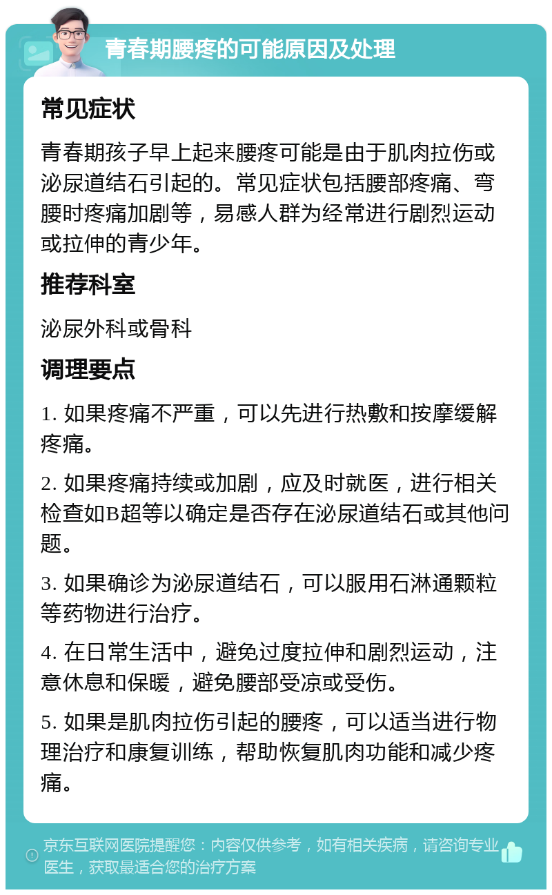 青春期腰疼的可能原因及处理 常见症状 青春期孩子早上起来腰疼可能是由于肌肉拉伤或泌尿道结石引起的。常见症状包括腰部疼痛、弯腰时疼痛加剧等，易感人群为经常进行剧烈运动或拉伸的青少年。 推荐科室 泌尿外科或骨科 调理要点 1. 如果疼痛不严重，可以先进行热敷和按摩缓解疼痛。 2. 如果疼痛持续或加剧，应及时就医，进行相关检查如B超等以确定是否存在泌尿道结石或其他问题。 3. 如果确诊为泌尿道结石，可以服用石淋通颗粒等药物进行治疗。 4. 在日常生活中，避免过度拉伸和剧烈运动，注意休息和保暖，避免腰部受凉或受伤。 5. 如果是肌肉拉伤引起的腰疼，可以适当进行物理治疗和康复训练，帮助恢复肌肉功能和减少疼痛。