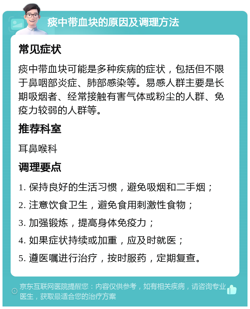 痰中带血块的原因及调理方法 常见症状 痰中带血块可能是多种疾病的症状，包括但不限于鼻咽部炎症、肺部感染等。易感人群主要是长期吸烟者、经常接触有害气体或粉尘的人群、免疫力较弱的人群等。 推荐科室 耳鼻喉科 调理要点 1. 保持良好的生活习惯，避免吸烟和二手烟； 2. 注意饮食卫生，避免食用刺激性食物； 3. 加强锻炼，提高身体免疫力； 4. 如果症状持续或加重，应及时就医； 5. 遵医嘱进行治疗，按时服药，定期复查。