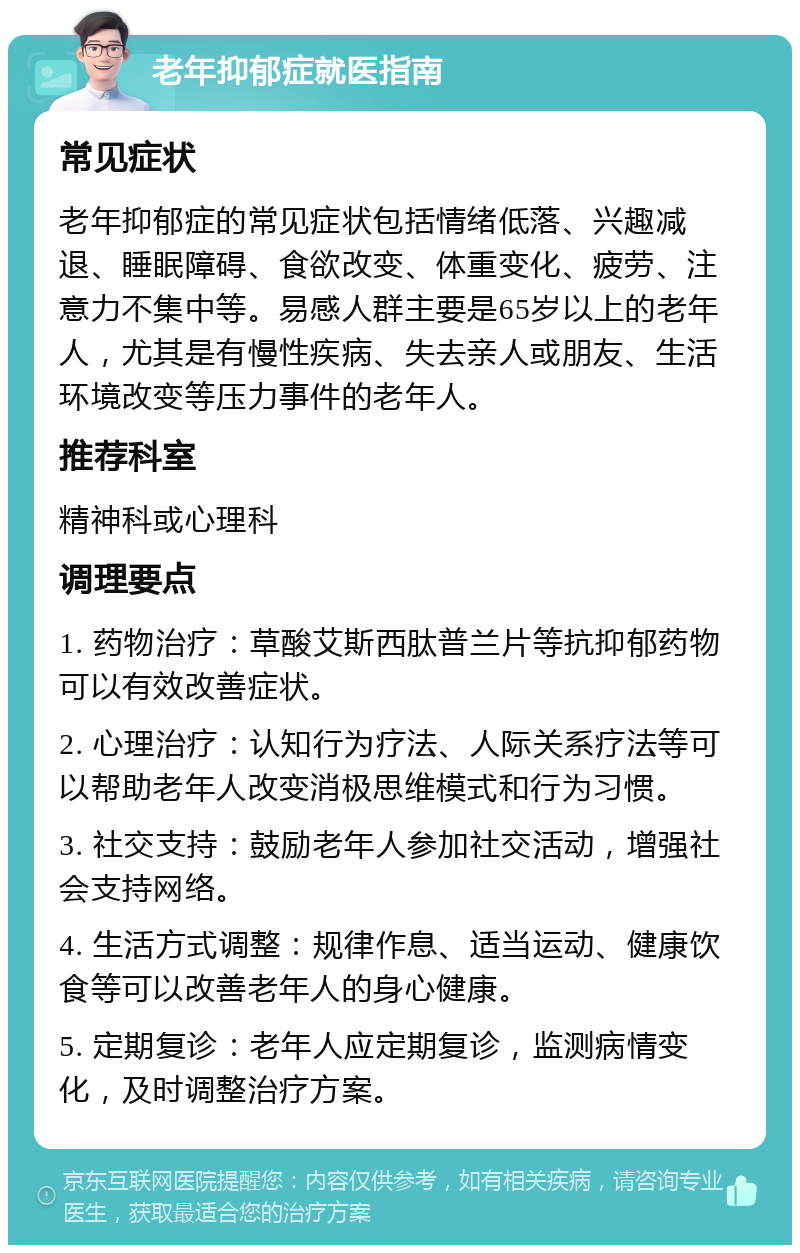 老年抑郁症就医指南 常见症状 老年抑郁症的常见症状包括情绪低落、兴趣减退、睡眠障碍、食欲改变、体重变化、疲劳、注意力不集中等。易感人群主要是65岁以上的老年人，尤其是有慢性疾病、失去亲人或朋友、生活环境改变等压力事件的老年人。 推荐科室 精神科或心理科 调理要点 1. 药物治疗：草酸艾斯西肽普兰片等抗抑郁药物可以有效改善症状。 2. 心理治疗：认知行为疗法、人际关系疗法等可以帮助老年人改变消极思维模式和行为习惯。 3. 社交支持：鼓励老年人参加社交活动，增强社会支持网络。 4. 生活方式调整：规律作息、适当运动、健康饮食等可以改善老年人的身心健康。 5. 定期复诊：老年人应定期复诊，监测病情变化，及时调整治疗方案。