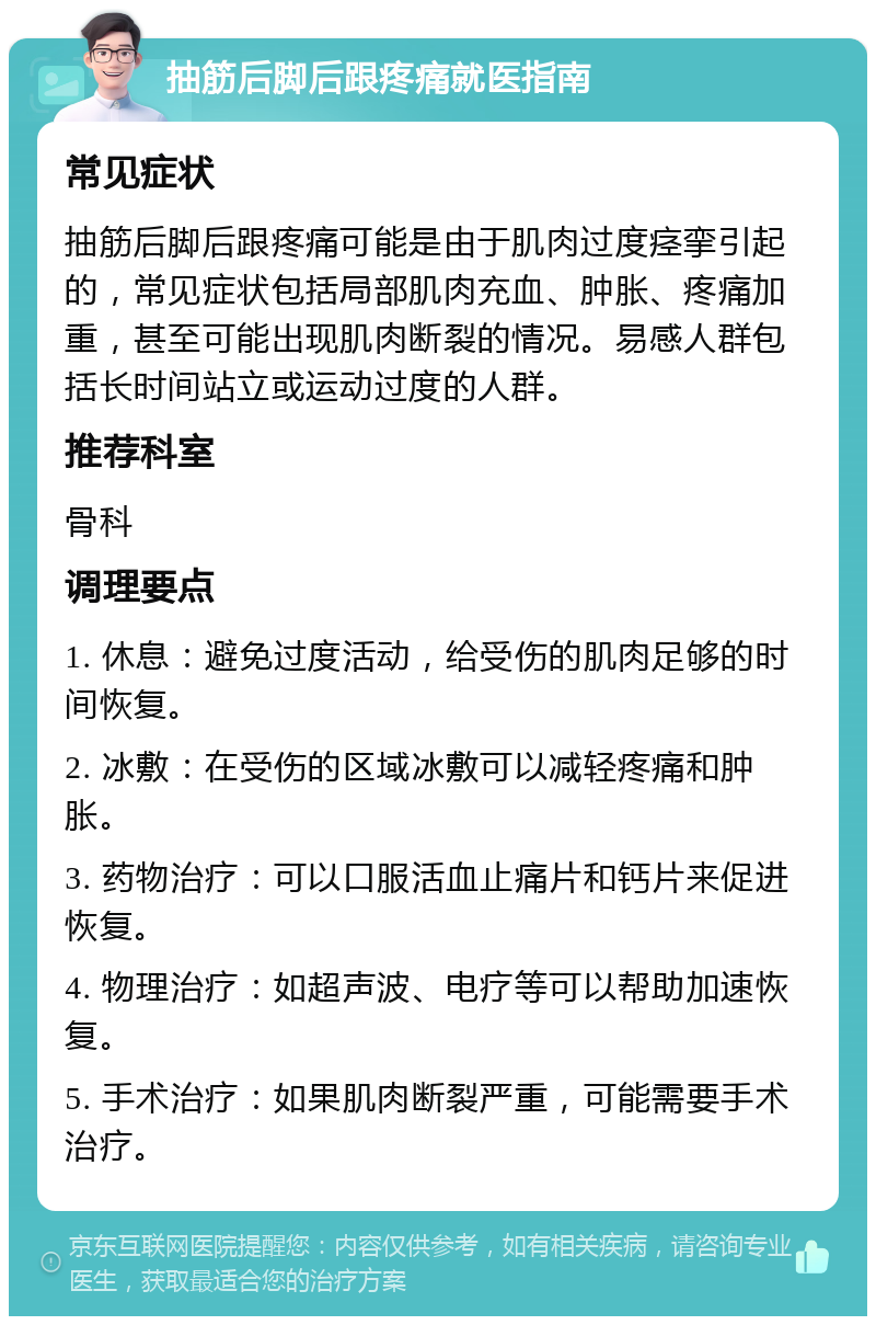 抽筋后脚后跟疼痛就医指南 常见症状 抽筋后脚后跟疼痛可能是由于肌肉过度痉挛引起的，常见症状包括局部肌肉充血、肿胀、疼痛加重，甚至可能出现肌肉断裂的情况。易感人群包括长时间站立或运动过度的人群。 推荐科室 骨科 调理要点 1. 休息：避免过度活动，给受伤的肌肉足够的时间恢复。 2. 冰敷：在受伤的区域冰敷可以减轻疼痛和肿胀。 3. 药物治疗：可以口服活血止痛片和钙片来促进恢复。 4. 物理治疗：如超声波、电疗等可以帮助加速恢复。 5. 手术治疗：如果肌肉断裂严重，可能需要手术治疗。