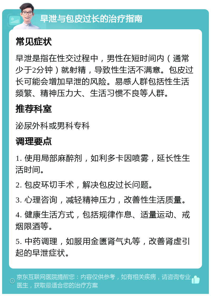 早泄与包皮过长的治疗指南 常见症状 早泄是指在性交过程中，男性在短时间内（通常少于2分钟）就射精，导致性生活不满意。包皮过长可能会增加早泄的风险。易感人群包括性生活频繁、精神压力大、生活习惯不良等人群。 推荐科室 泌尿外科或男科专科 调理要点 1. 使用局部麻醉剂，如利多卡因喷雾，延长性生活时间。 2. 包皮环切手术，解决包皮过长问题。 3. 心理咨询，减轻精神压力，改善性生活质量。 4. 健康生活方式，包括规律作息、适量运动、戒烟限酒等。 5. 中药调理，如服用金匮肾气丸等，改善肾虚引起的早泄症状。