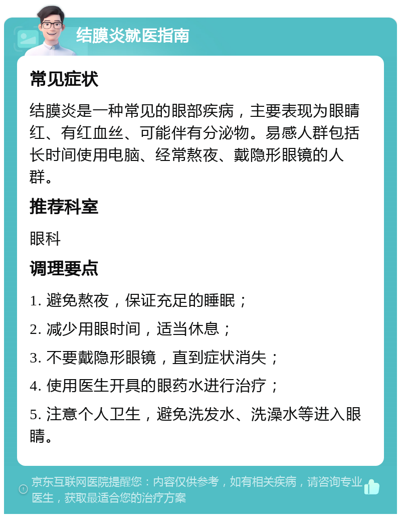 结膜炎就医指南 常见症状 结膜炎是一种常见的眼部疾病，主要表现为眼睛红、有红血丝、可能伴有分泌物。易感人群包括长时间使用电脑、经常熬夜、戴隐形眼镜的人群。 推荐科室 眼科 调理要点 1. 避免熬夜，保证充足的睡眠； 2. 减少用眼时间，适当休息； 3. 不要戴隐形眼镜，直到症状消失； 4. 使用医生开具的眼药水进行治疗； 5. 注意个人卫生，避免洗发水、洗澡水等进入眼睛。