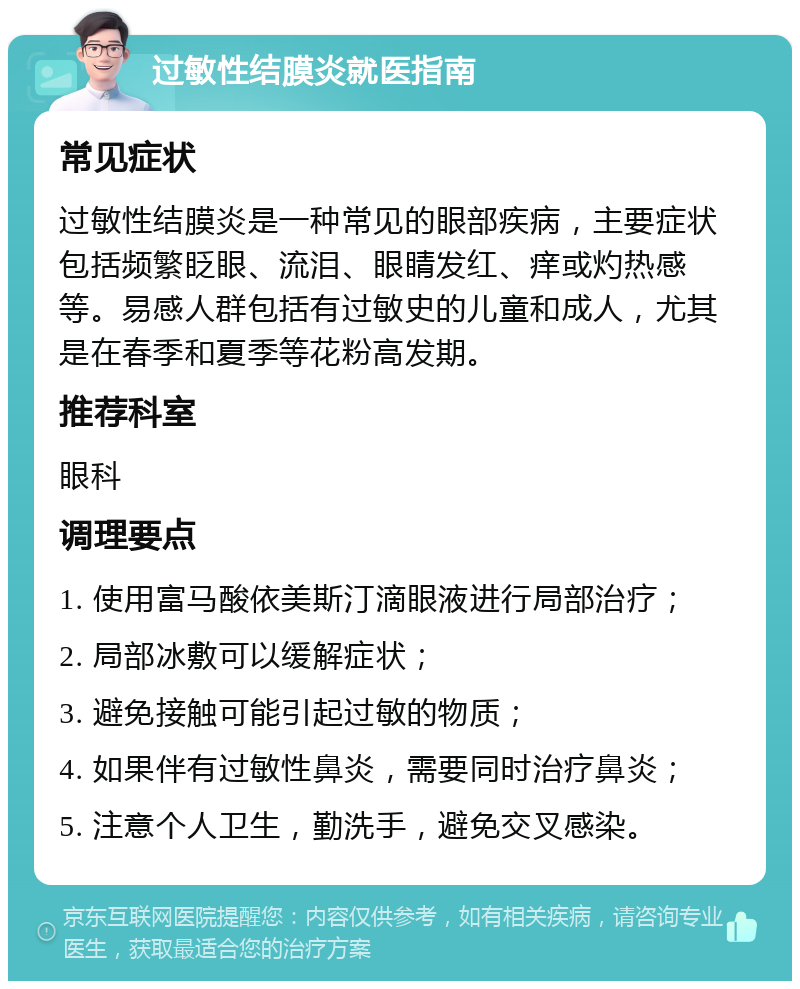 过敏性结膜炎就医指南 常见症状 过敏性结膜炎是一种常见的眼部疾病，主要症状包括频繁眨眼、流泪、眼睛发红、痒或灼热感等。易感人群包括有过敏史的儿童和成人，尤其是在春季和夏季等花粉高发期。 推荐科室 眼科 调理要点 1. 使用富马酸依美斯汀滴眼液进行局部治疗； 2. 局部冰敷可以缓解症状； 3. 避免接触可能引起过敏的物质； 4. 如果伴有过敏性鼻炎，需要同时治疗鼻炎； 5. 注意个人卫生，勤洗手，避免交叉感染。