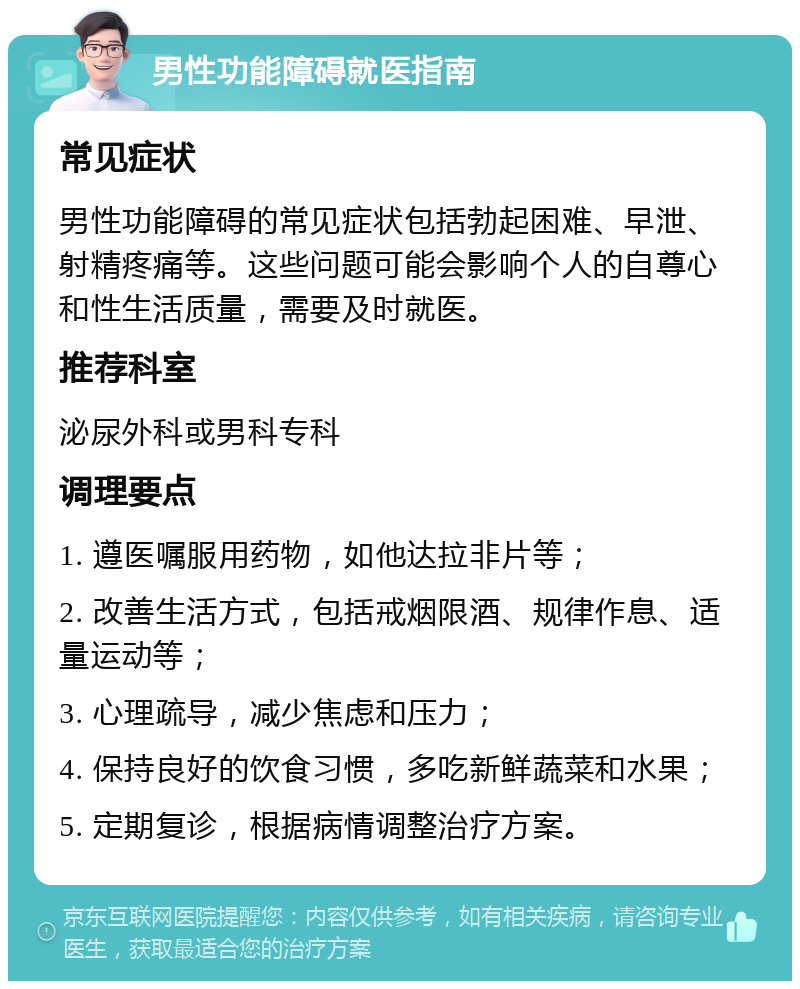 男性功能障碍就医指南 常见症状 男性功能障碍的常见症状包括勃起困难、早泄、射精疼痛等。这些问题可能会影响个人的自尊心和性生活质量，需要及时就医。 推荐科室 泌尿外科或男科专科 调理要点 1. 遵医嘱服用药物，如他达拉非片等； 2. 改善生活方式，包括戒烟限酒、规律作息、适量运动等； 3. 心理疏导，减少焦虑和压力； 4. 保持良好的饮食习惯，多吃新鲜蔬菜和水果； 5. 定期复诊，根据病情调整治疗方案。