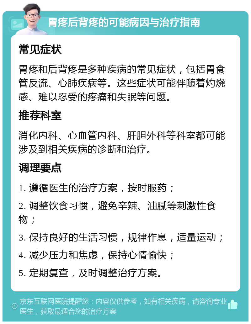 胃疼后背疼的可能病因与治疗指南 常见症状 胃疼和后背疼是多种疾病的常见症状，包括胃食管反流、心肺疾病等。这些症状可能伴随着灼烧感、难以忍受的疼痛和失眠等问题。 推荐科室 消化内科、心血管内科、肝胆外科等科室都可能涉及到相关疾病的诊断和治疗。 调理要点 1. 遵循医生的治疗方案，按时服药； 2. 调整饮食习惯，避免辛辣、油腻等刺激性食物； 3. 保持良好的生活习惯，规律作息，适量运动； 4. 减少压力和焦虑，保持心情愉快； 5. 定期复查，及时调整治疗方案。