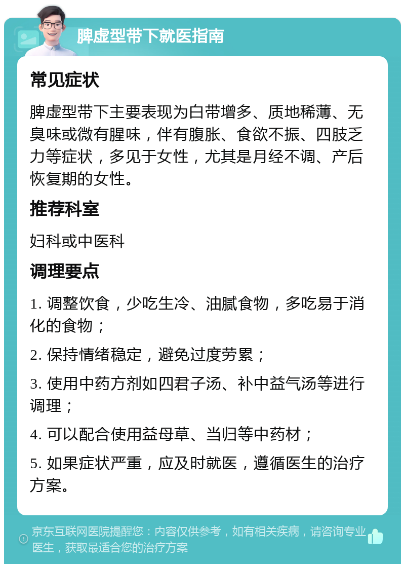 脾虚型带下就医指南 常见症状 脾虚型带下主要表现为白带增多、质地稀薄、无臭味或微有腥味，伴有腹胀、食欲不振、四肢乏力等症状，多见于女性，尤其是月经不调、产后恢复期的女性。 推荐科室 妇科或中医科 调理要点 1. 调整饮食，少吃生冷、油腻食物，多吃易于消化的食物； 2. 保持情绪稳定，避免过度劳累； 3. 使用中药方剂如四君子汤、补中益气汤等进行调理； 4. 可以配合使用益母草、当归等中药材； 5. 如果症状严重，应及时就医，遵循医生的治疗方案。