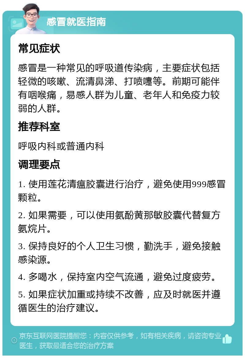 感冒就医指南 常见症状 感冒是一种常见的呼吸道传染病，主要症状包括轻微的咳嗽、流清鼻涕、打喷嚏等。前期可能伴有咽喉痛，易感人群为儿童、老年人和免疫力较弱的人群。 推荐科室 呼吸内科或普通内科 调理要点 1. 使用莲花清瘟胶囊进行治疗，避免使用999感冒颗粒。 2. 如果需要，可以使用氨酚黄那敏胶囊代替复方氨烷片。 3. 保持良好的个人卫生习惯，勤洗手，避免接触感染源。 4. 多喝水，保持室内空气流通，避免过度疲劳。 5. 如果症状加重或持续不改善，应及时就医并遵循医生的治疗建议。