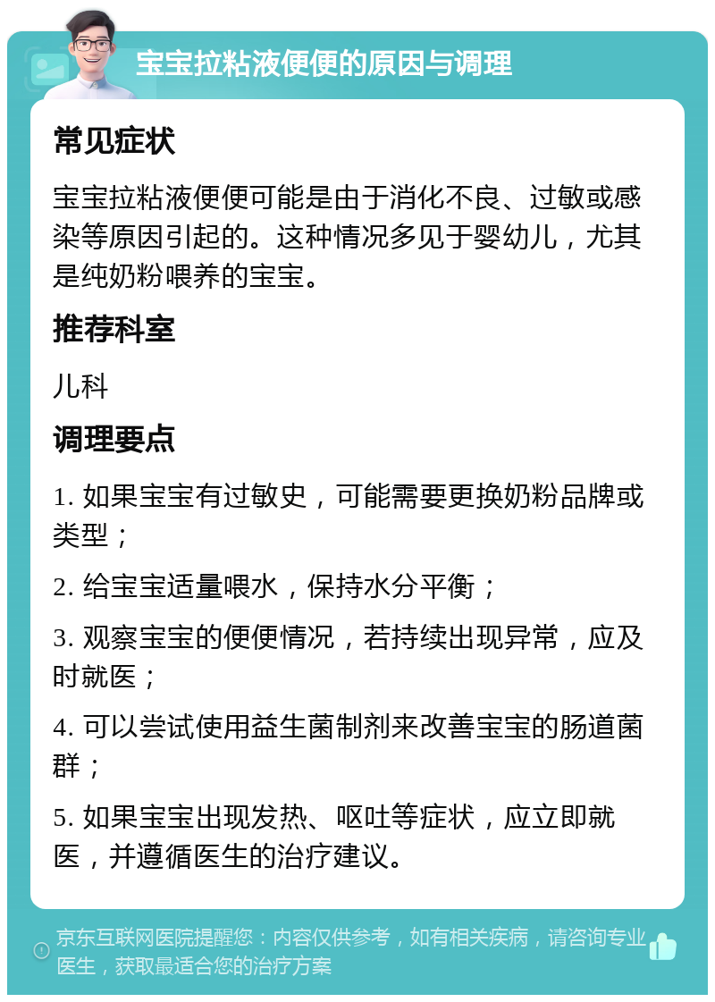 宝宝拉粘液便便的原因与调理 常见症状 宝宝拉粘液便便可能是由于消化不良、过敏或感染等原因引起的。这种情况多见于婴幼儿，尤其是纯奶粉喂养的宝宝。 推荐科室 儿科 调理要点 1. 如果宝宝有过敏史，可能需要更换奶粉品牌或类型； 2. 给宝宝适量喂水，保持水分平衡； 3. 观察宝宝的便便情况，若持续出现异常，应及时就医； 4. 可以尝试使用益生菌制剂来改善宝宝的肠道菌群； 5. 如果宝宝出现发热、呕吐等症状，应立即就医，并遵循医生的治疗建议。