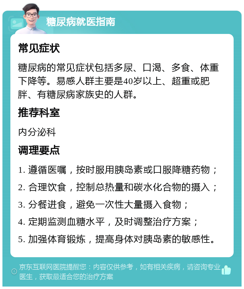 糖尿病就医指南 常见症状 糖尿病的常见症状包括多尿、口渴、多食、体重下降等。易感人群主要是40岁以上、超重或肥胖、有糖尿病家族史的人群。 推荐科室 内分泌科 调理要点 1. 遵循医嘱，按时服用胰岛素或口服降糖药物； 2. 合理饮食，控制总热量和碳水化合物的摄入； 3. 分餐进食，避免一次性大量摄入食物； 4. 定期监测血糖水平，及时调整治疗方案； 5. 加强体育锻炼，提高身体对胰岛素的敏感性。