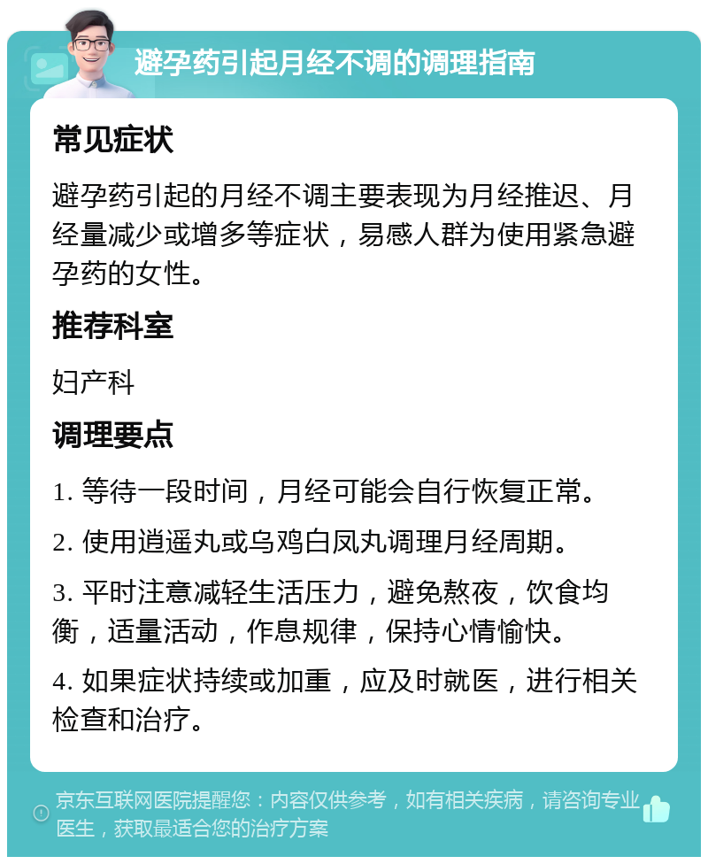 避孕药引起月经不调的调理指南 常见症状 避孕药引起的月经不调主要表现为月经推迟、月经量减少或增多等症状，易感人群为使用紧急避孕药的女性。 推荐科室 妇产科 调理要点 1. 等待一段时间，月经可能会自行恢复正常。 2. 使用逍遥丸或乌鸡白凤丸调理月经周期。 3. 平时注意减轻生活压力，避免熬夜，饮食均衡，适量活动，作息规律，保持心情愉快。 4. 如果症状持续或加重，应及时就医，进行相关检查和治疗。