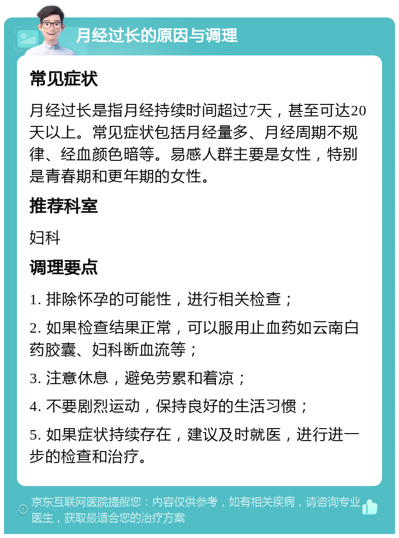 月经过长的原因与调理 常见症状 月经过长是指月经持续时间超过7天，甚至可达20天以上。常见症状包括月经量多、月经周期不规律、经血颜色暗等。易感人群主要是女性，特别是青春期和更年期的女性。 推荐科室 妇科 调理要点 1. 排除怀孕的可能性，进行相关检查； 2. 如果检查结果正常，可以服用止血药如云南白药胶囊、妇科断血流等； 3. 注意休息，避免劳累和着凉； 4. 不要剧烈运动，保持良好的生活习惯； 5. 如果症状持续存在，建议及时就医，进行进一步的检查和治疗。